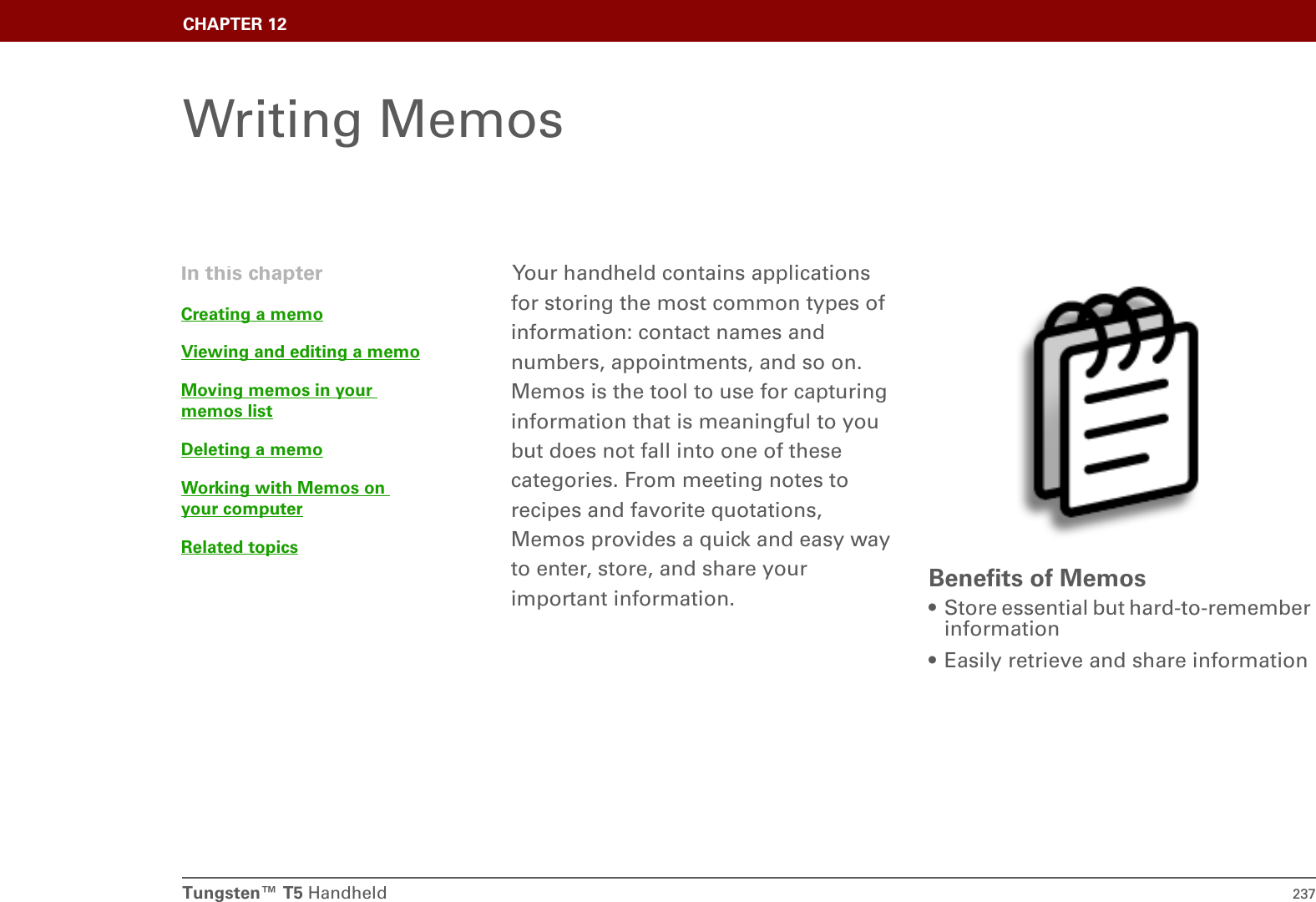 Tungsten™ T5 Handheld 237CHAPTER 12Writing MemosYour handheld contains applications for storing the most common types of information: contact names and numbers, appointments, and so on. Memos is the tool to use for capturing information that is meaningful to you but does not fall into one of these categories. From meeting notes to recipes and favorite quotations, Memos provides a quick and easy way to enter, store, and share your important information. Benefits of Memos• Store essential but hard-to-remember information• Easily retrieve and share informationIn this chapterCreating a memoViewing and editing a memoMoving memos in your memos listDeleting a memoWorking with Memos on your computerRelated topics