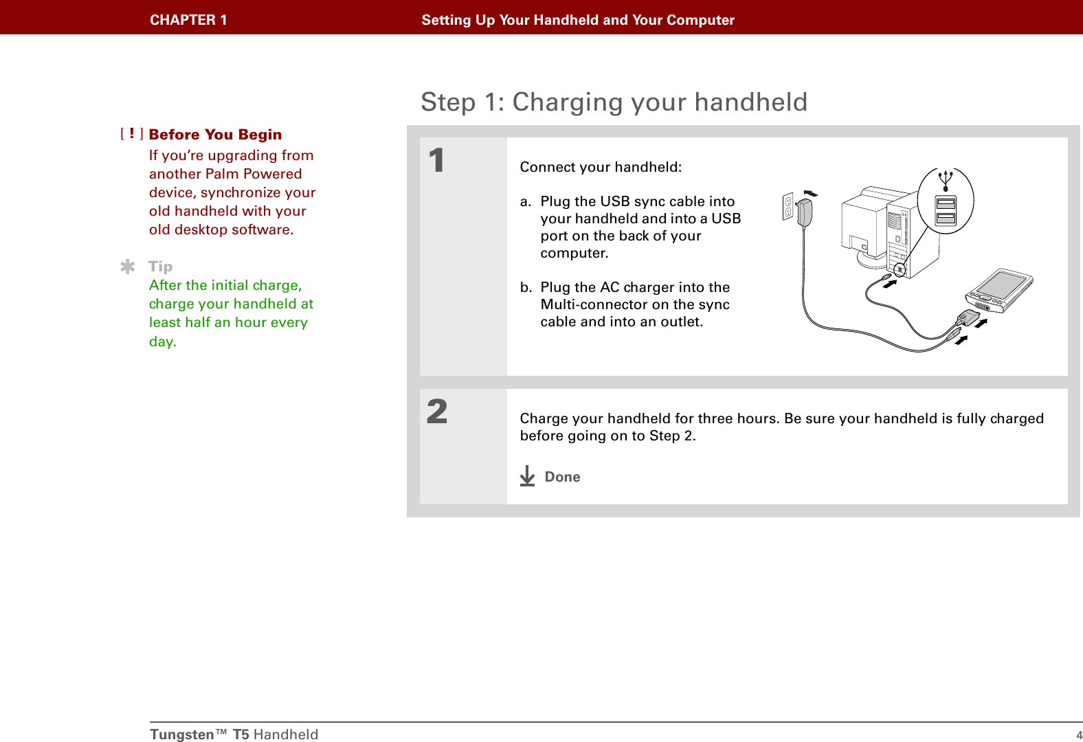 Tungsten™ T5 Handheld 4CHAPTER 1 Setting Up Your Handheld and Your ComputerStep 1: Charging your handheld01Connect your handheld:a. Plug the USB sync cable into your handheld and into a USB port on the back of your computer.b. Plug the AC charger into the Multi-connector on the sync cable and into an outlet.2Charge your handheld for three hours. Be sure your handheld is fully charged before going on to Step 2.DoneBefore You Begin[!]If you’re upgrading from another Palm Powered device, synchronize your old handheld with your old desktop software.TipAfter the initial charge, charge your handheld at least half an hour every day.