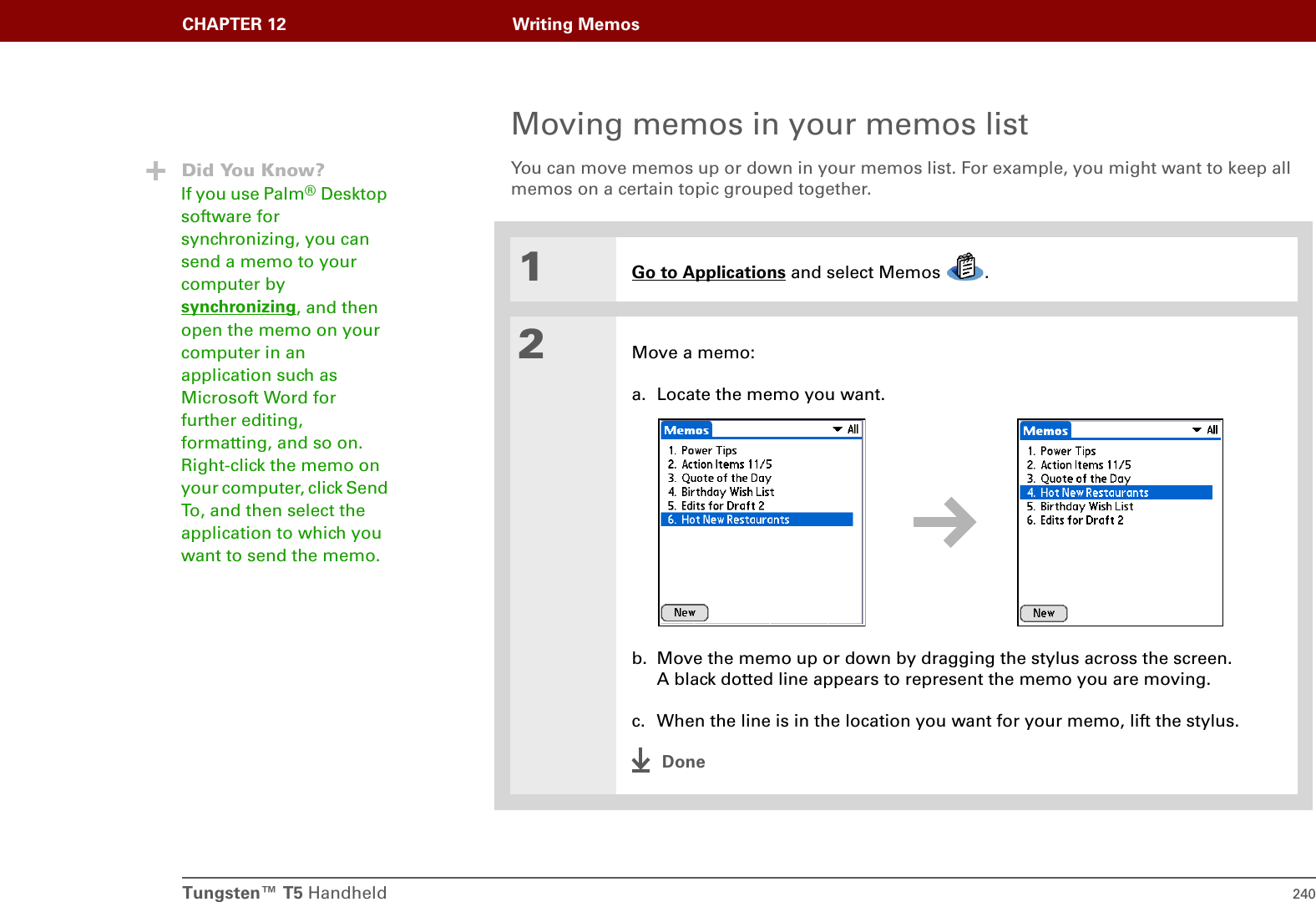 Tungsten™ T5 Handheld 240CHAPTER 12 Writing MemosMoving memos in your memos listYou can move memos up or down in your memos list. For example, you might want to keep all memos on a certain topic grouped together. 01Go to Applications and select Memos  .2Move a memo:a. Locate the memo you want.b. Move the memo up or down by dragging the stylus across the screen. A black dotted line appears to represent the memo you are moving.c. When the line is in the location you want for your memo, lift the stylus.DoneDid You Know?If you use Palm®Desktop software for synchronizing, you can send a memo to your computer by synchronizing, and then open the memo on your computer in an application such as Microsoft Word for further editing, formatting, and so on. Right-click the memo on your computer, click Send To, and then select the application to which you want to send the memo. 