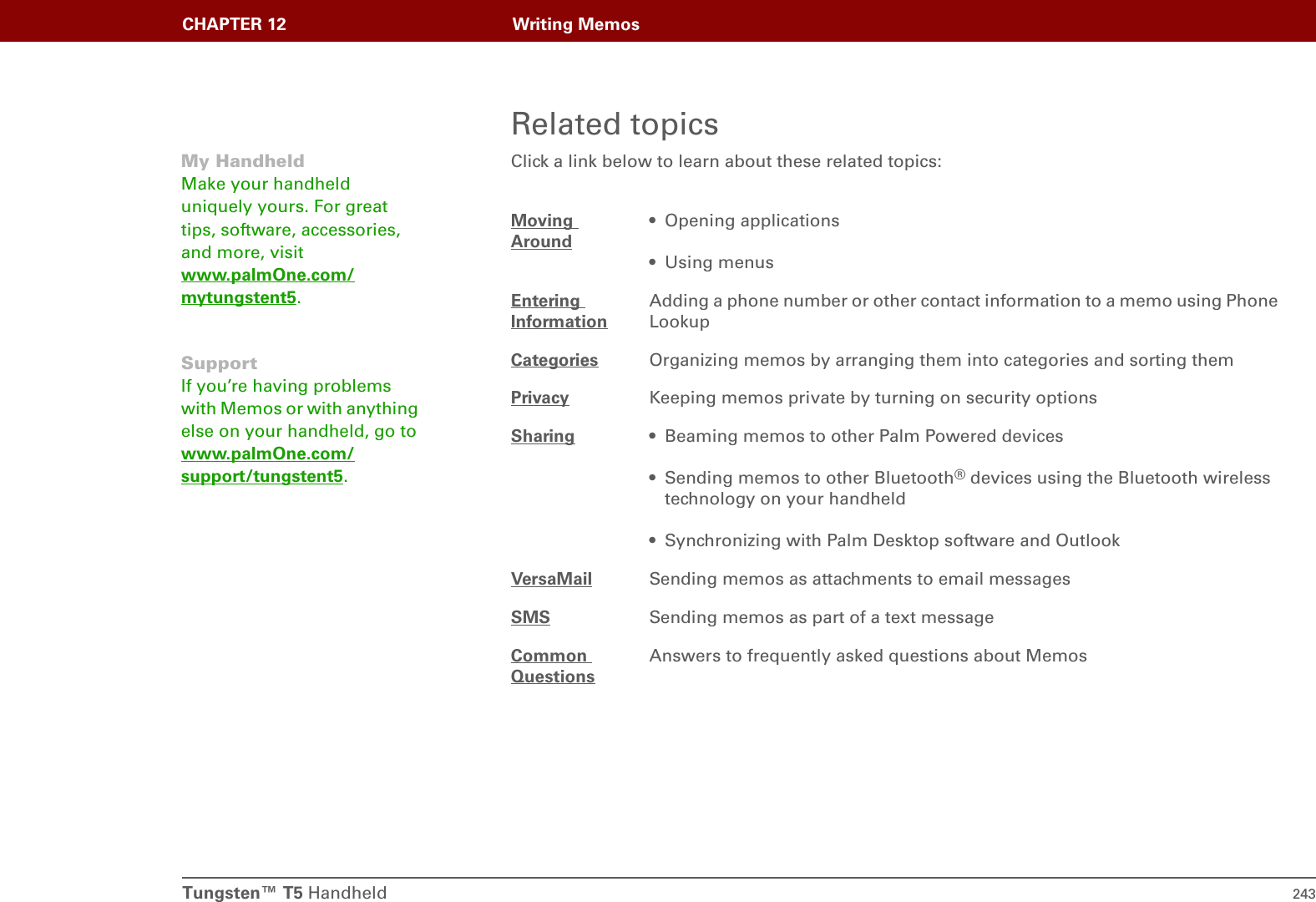 Tungsten™ T5 Handheld 243CHAPTER 12 Writing MemosRelated topicsClick a link below to learn about these related topics:Moving Around• Opening applications• Using menusEntering InformationAdding a phone number or other contact information to a memo using Phone LookupCategories Organizing memos by arranging them into categories and sorting themPrivacy Keeping memos private by turning on security optionsSharing • Beaming memos to other Palm Powered devices• Sending memos to other Bluetooth® devices using the Bluetooth wireless technology on your handheld• Synchronizing with Palm Desktop software and OutlookVersaMail Sending memos as attachments to email messagesSMS Sending memos as part of a text messageCommon QuestionsAnswers to frequently asked questions about MemosMy HandheldMake your handheld uniquely yours. For great tips, software, accessories, and more, visit www.palmOne.com/mytungstent5.SupportIf you’re having problems with Memos or with anything else on your handheld, go to www.palmOne.com/support/tungstent5.