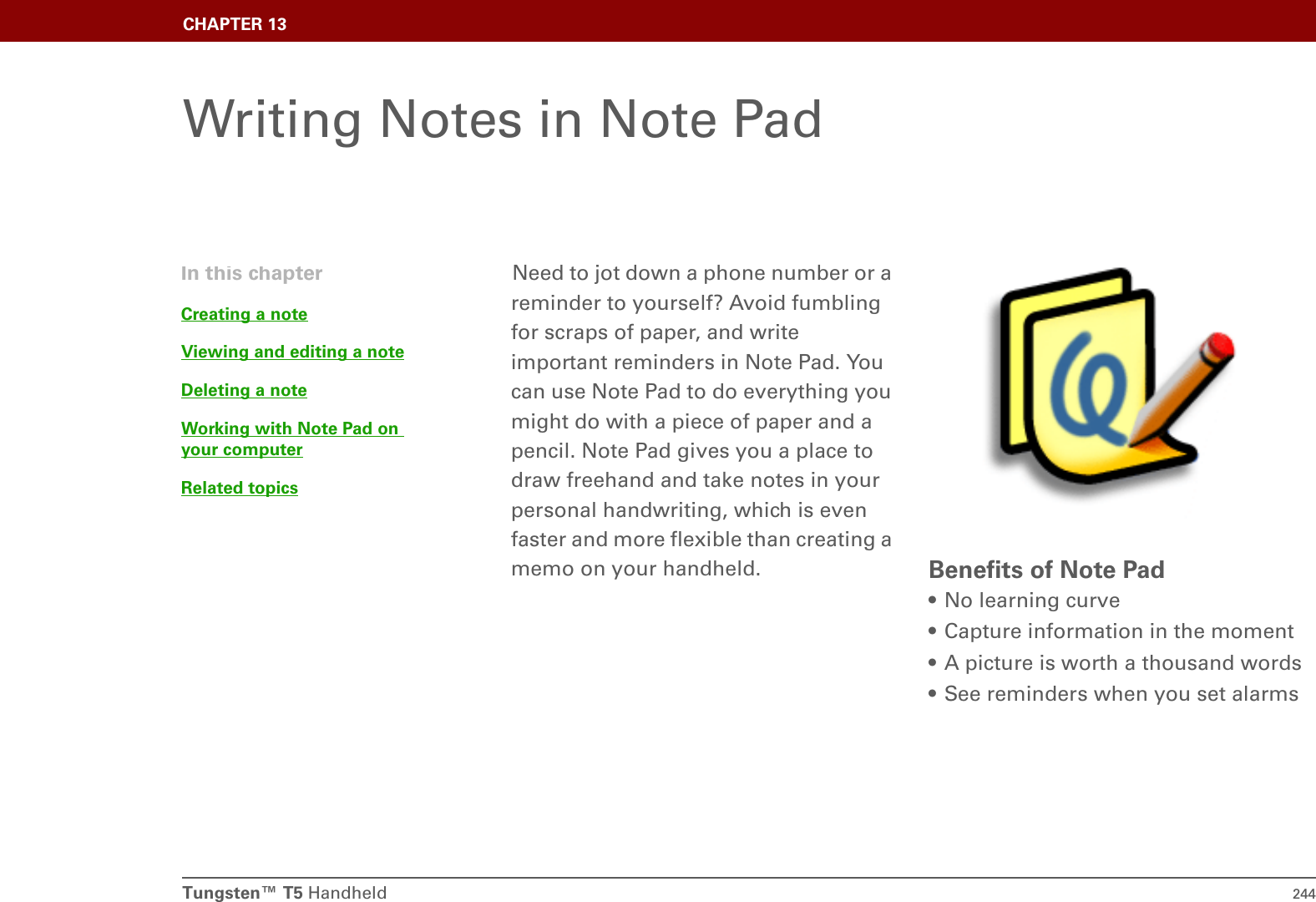 Tungsten™ T5 Handheld 244CHAPTER 13Writing Notes in Note PadNeed to jot down a phone number or a reminder to yourself? Avoid fumbling for scraps of paper, and write important reminders in Note Pad. You can use Note Pad to do everything you might do with a piece of paper and a pencil. Note Pad gives you a place to draw freehand and take notes in your personal handwriting, which is even faster and more flexible than creating a memo on your handheld.  Benefits of Note Pad• No learning curve• Capture information in the moment• A picture is worth a thousand words• See reminders when you set alarmsIn this chapterCreating a noteViewing and editing a noteDeleting a noteWorking with Note Pad on your computerRelated topics