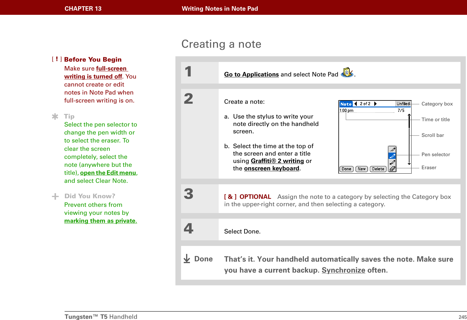 Tungsten™ T5 Handheld 245CHAPTER 13 Writing Notes in Note PadCreating a note01Go to Applications and select Note Pad  .2Create a note:a. Use the stylus to write your note directly on the handheld screen.b. Select the time at the top of the screen and enter a title using Graffiti® 2 writing or the onscreen keyboard.3[ &amp; ] OPTIONAL Assign the note to a category by selecting the Category box in the upper-right corner, and then selecting a category.4Select Done.That’s it. Your handheld automatically saves the note. Make sure you have a current backup. Synchronize often.Before You Begin[!]Make sure full-screen writing is turned off. You cannot create or edit notes in Note Pad when full-screen writing is on.TipSelect the pen selector to change the pen width or to select the eraser. To clear the screen completely, select the note (anywhere but the title), open the Edit menu, and select Clear Note.Did You Know?Prevent others from viewing your notes by marking them as private.Pen selectorScroll barTime or titleEraserCategory boxDone
