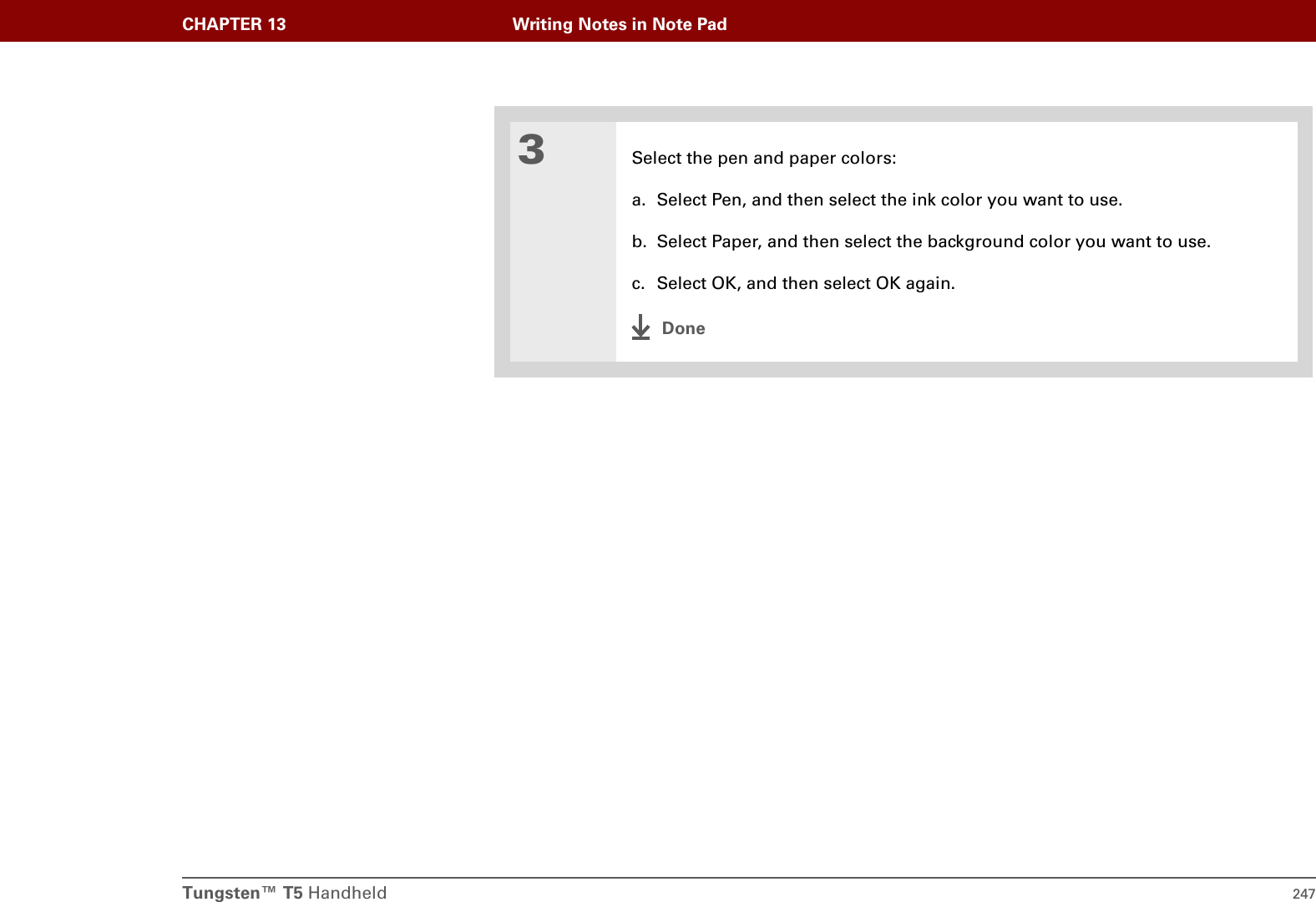 Tungsten™ T5 Handheld 247CHAPTER 13 Writing Notes in Note Pad3Select the pen and paper colors:a. Select Pen, and then select the ink color you want to use.b. Select Paper, and then select the background color you want to use.c. Select OK, and then select OK again.Done