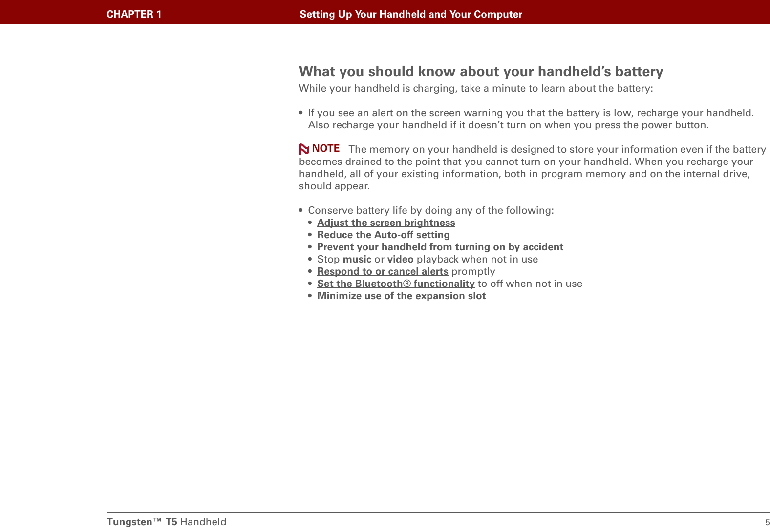 Tungsten™ T5 Handheld 5CHAPTER 1 Setting Up Your Handheld and Your ComputerWhat you should know about your handheld’s batteryWhile your handheld is charging, take a minute to learn about the battery:• If you see an alert on the screen warning you that the battery is low, recharge your handheld. Also recharge your handheld if it doesn’t turn on when you press the power button. The memory on your handheld is designed to store your information even if the battery becomes drained to the point that you cannot turn on your handheld. When you recharge your handheld, all of your existing information, both in program memory and on the internal drive, should appear.• Conserve battery life by doing any of the following:•Adjust the screen brightness •Reduce the Auto-off setting •Prevent your handheld from turning on by accident •Stop music or video playback when not in use•Respond to or cancel alerts promptly•Set the Bluetooth® functionality to off when not in use•Minimize use of the expansion slot NOTE