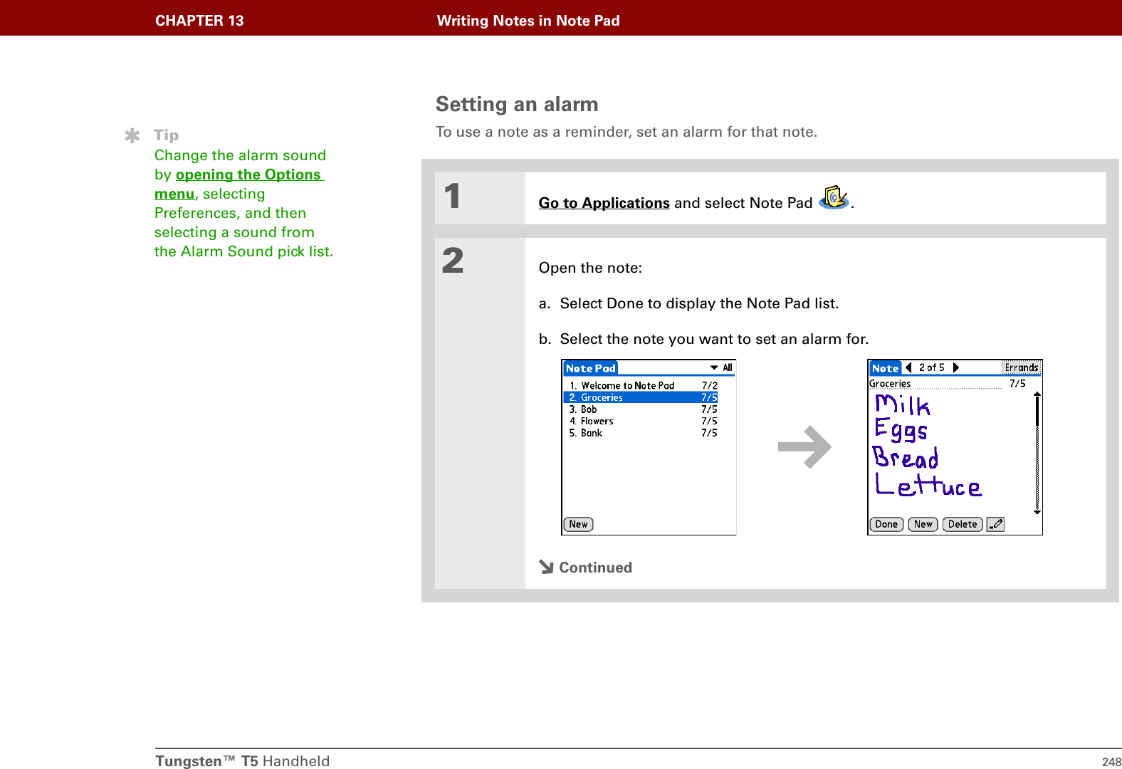 Tungsten™ T5 Handheld 248CHAPTER 13 Writing Notes in Note PadSetting an alarmTo use a note as a reminder, set an alarm for that note.01Go to Applications and select Note Pad  .2Open the note:a. Select Done to display the Note Pad list.b. Select the note you want to set an alarm for.ContinuedTipChange the alarm sound by opening the Options menu, selecting Preferences, and then selecting a sound from the Alarm Sound pick list.