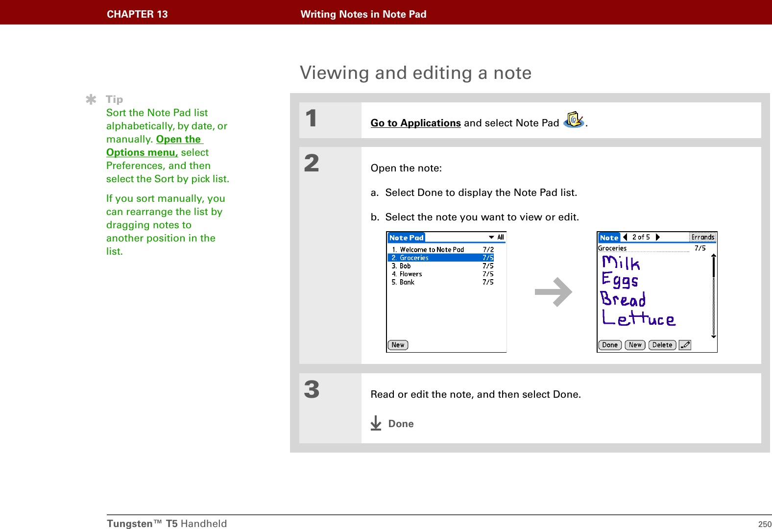 Tungsten™ T5 Handheld 250CHAPTER 13 Writing Notes in Note PadViewing and editing a note01Go to Applications and select Note Pad  .2Open the note:a. Select Done to display the Note Pad list.b. Select the note you want to view or edit.3Read or edit the note, and then select Done.DoneTipSort the Note Pad list alphabetically, by date, or manually. Open the Options menu, select Preferences, and then select the Sort by pick list.If you sort manually, you can rearrange the list by dragging notes to another position in the list.