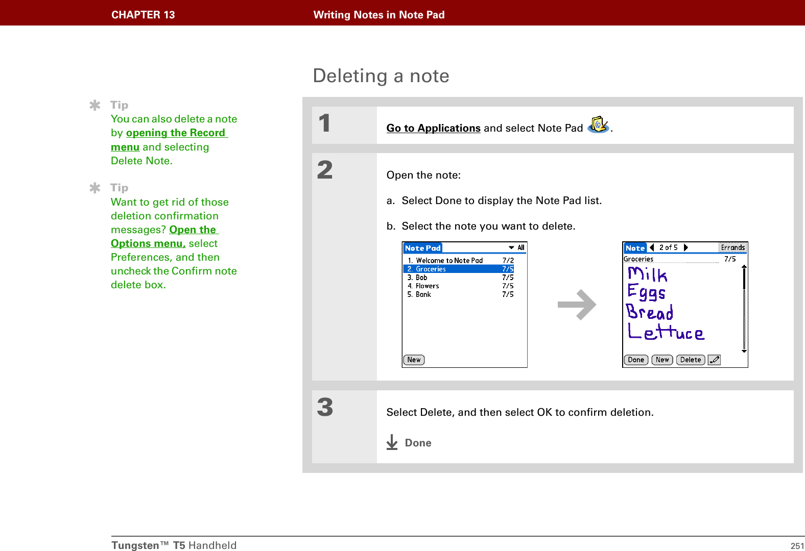 Tungsten™ T5 Handheld 251CHAPTER 13 Writing Notes in Note PadDeleting a note01Go to Applications and select Note Pad  .2Open the note:a. Select Done to display the Note Pad list.b. Select the note you want to delete.3Select Delete, and then select OK to confirm deletion.DoneTipYou can also delete a note by opening the Record menu and selecting Delete Note.TipWant to get rid of those deletion confirmation messages? Open the Options menu, select Preferences, and then uncheck the Confirm note delete box.