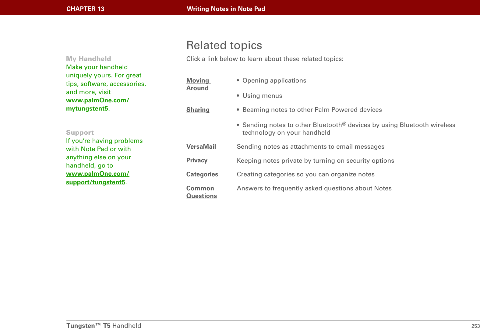 Tungsten™ T5 Handheld 253CHAPTER 13 Writing Notes in Note PadRelated topicsClick a link below to learn about these related topics:Moving Around• Opening applications• Using menusSharing • Beaming notes to other Palm Powered devices• Sending notes to other Bluetooth® devices by using Bluetooth wireless technology on your handheldVersaMail Sending notes as attachments to email messagesPrivacy Keeping notes private by turning on security optionsCategories Creating categories so you can organize notesCommon QuestionsAnswers to frequently asked questions about NotesMy HandheldMake your handheld uniquely yours. For great tips, software, accessories, and more, visit www.palmOne.com/mytungstent5.SupportIf you’re having problems with Note Pad or with anything else on your handheld, go to www.palmOne.com/support/tungstent5.