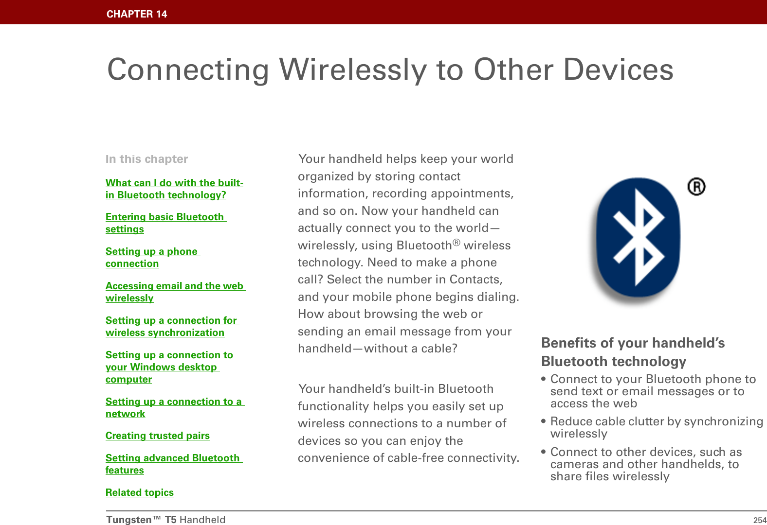 Tungsten™ T5 Handheld 254CHAPTER 14Connecting Wirelessly to Other DevicesYour handheld helps keep your world organized by storing contact information, recording appointments, and so on. Now your handheld can actually connect you to the world—wirelessly, using Bluetooth® wireless technology. Need to make a phone call? Select the number in Contacts, and your mobile phone begins dialing. How about browsing the web or sending an email message from your handheld—without a cable?Your handheld’s built-in Bluetooth functionality helps you easily set up wireless connections to a number of devices so you can enjoy the convenience of cable-free connectivity. Benefits of your handheld’s Bluetooth technology• Connect to your Bluetooth phone to send text or email messages or to access the web• Reduce cable clutter by synchronizing wirelessly• Connect to other devices, such as cameras and other handhelds, to share files wirelesslyIn this chapterWhat can I do with the built-in Bluetooth technology?Entering basic Bluetooth settingsSetting up a phone connectionAccessing email and the web wirelesslySetting up a connection for wireless synchronizationSetting up a connection to your Windows desktop computerSetting up a connection to a networkCreating trusted pairsSetting advanced Bluetooth featuresRelated topics