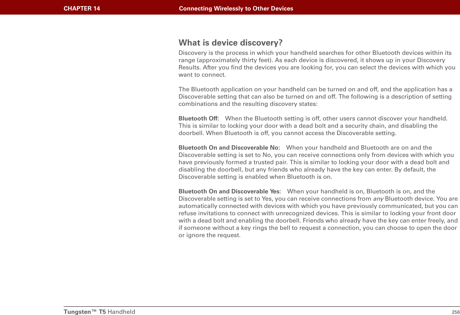 Tungsten™ T5 Handheld 256CHAPTER 14 Connecting Wirelessly to Other DevicesWhat is device discovery?Discovery is the process in which your handheld searches for other Bluetooth devices within its range (approximately thirty feet). As each device is discovered, it shows up in your Discovery Results. After you find the devices you are looking for, you can select the devices with which you want to connect. The Bluetooth application on your handheld can be turned on and off, and the application has a Discoverable setting that can also be turned on and off. The following is a description of setting combinations and the resulting discovery states:Bluetooth Off: When the Bluetooth setting is off, other users cannot discover your handheld. This is similar to locking your door with a dead bolt and a security chain, and disabling the doorbell. When Bluetooth is off, you cannot access the Discoverable setting. Bluetooth On and Discoverable No: When your handheld and Bluetooth are on and the Discoverable setting is set to No, you can receive connections only from devices with which you have previously formed a trusted pair. This is similar to locking your door with a dead bolt and disabling the doorbell, but any friends who already have the key can enter. By default, the Discoverable setting is enabled when Bluetooth is on. Bluetooth On and Discoverable Yes: When your handheld is on, Bluetooth is on, and the Discoverable setting is set to Yes, you can receive connections from any Bluetooth device. You are automatically connected with devices with which you have previously communicated, but you can refuse invitations to connect with unrecognized devices. This is similar to locking your front door with a dead bolt and enabling the doorbell. Friends who already have the key can enter freely, and if someone without a key rings the bell to request a connection, you can choose to open the door or ignore the request.