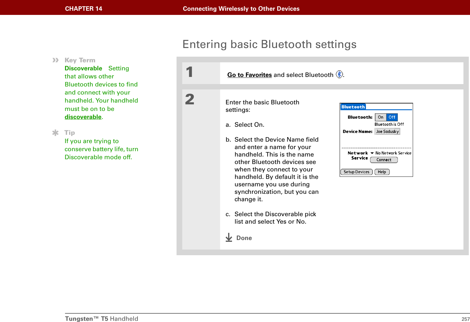 Tungsten™ T5 Handheld 257CHAPTER 14 Connecting Wirelessly to Other DevicesEntering basic Bluetooth settings01 Go to Favorites and select Bluetooth  .2Enter the basic Bluetooth settings:a. Select On.b. Select the Device Name field and enter a name for your handheld. This is the name other Bluetooth devices see when they connect to your handheld. By default it is the username you use during synchronization, but you can change it.c. Select the Discoverable pick list and select Yes or No.Done»Key TermDiscoverable Setting that allows other Bluetooth devices to find and connect with your handheld. Your handheld must be on to be discoverable. TipIf you are trying to conserve battery life, turn Discoverable mode off. 