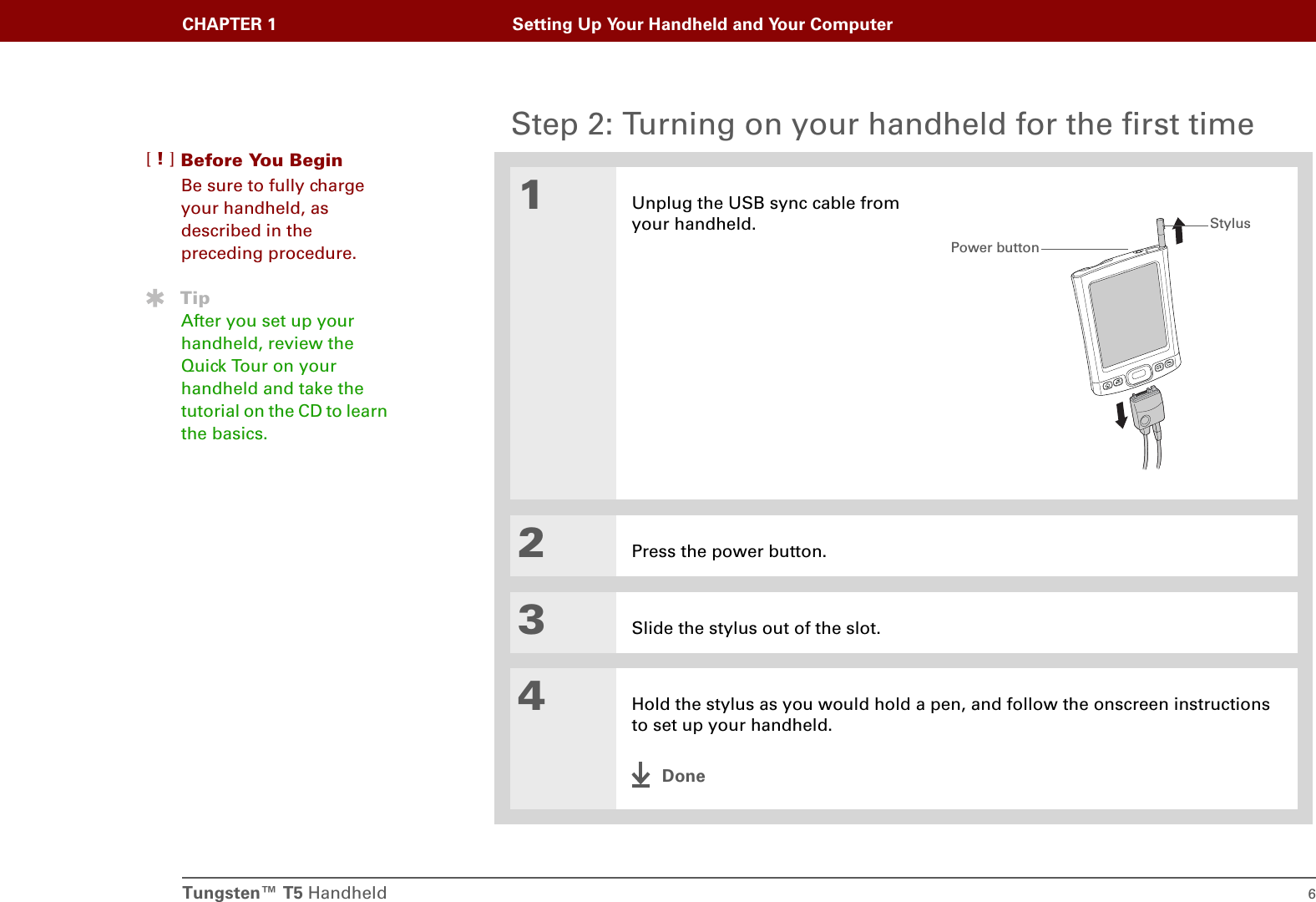 Tungsten™ T5 Handheld 6CHAPTER 1 Setting Up Your Handheld and Your ComputerStep 2: Turning on your handheld for the first time01Unplug the USB sync cable from your handheld.2Press the power button.3Slide the stylus out of the slot.4Hold the stylus as you would hold a pen, and follow the onscreen instructions to set up your handheld.DoneBefore You Begin[!]Be sure to fully charge your handheld, as described in the preceding procedure.TipAfter you set up your handheld, review the Quick Tour on your handheld and take the tutorial on the CD to learn the basics. Power buttonStylus