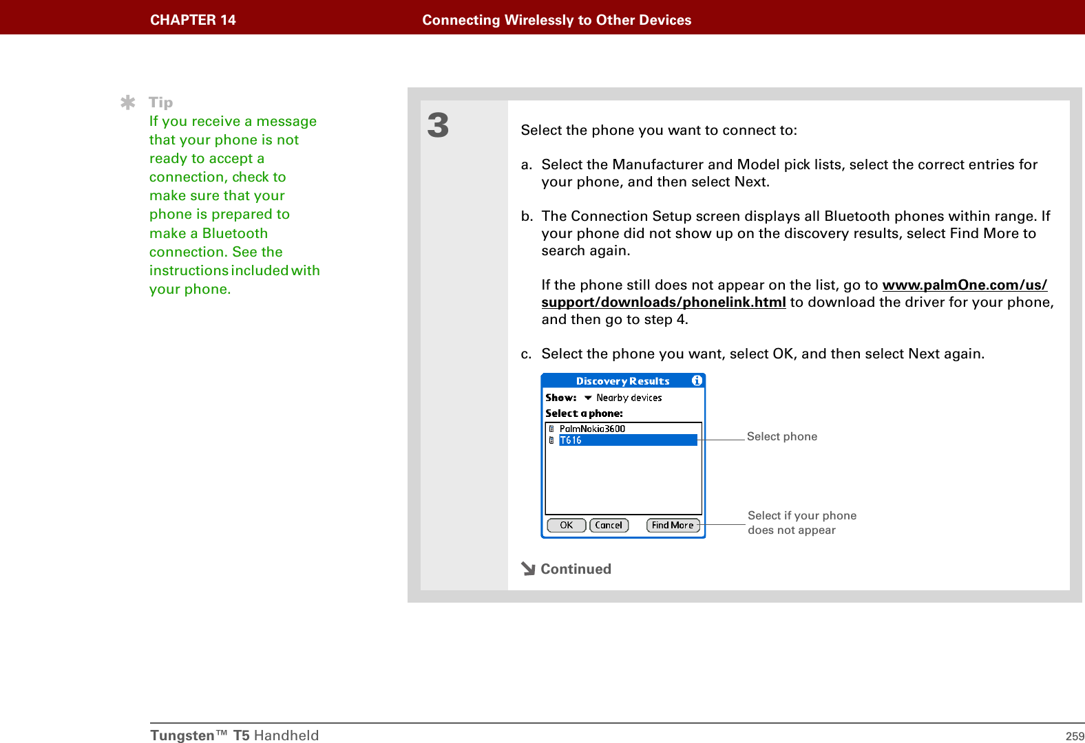 Tungsten™ T5 Handheld 259CHAPTER 14 Connecting Wirelessly to Other Devices3Select the phone you want to connect to:a. Select the Manufacturer and Model pick lists, select the correct entries for your phone, and then select Next.b. The Connection Setup screen displays all Bluetooth phones within range. If your phone did not show up on the discovery results, select Find More to search again.If the phone still does not appear on the list, go to www.palmOne.com/us/support/downloads/phonelink.html to download the driver for your phone, and then go to step 4.c. Select the phone you want, select OK, and then select Next again.ContinuedTipIf you receive a message that your phone is not ready to accept a connection, check to make sure that your phone is prepared to make a Bluetooth connection. See the instructions included with your phone.Select phoneSelect if your phone does not appear