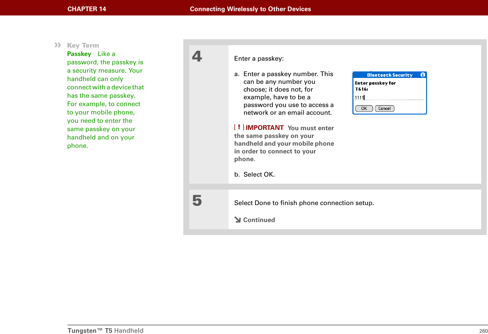 Tungsten™ T5 Handheld 260CHAPTER 14 Connecting Wirelessly to Other Devices4Enter a passkey:a. Enter a passkey number. This can be any number you choose; it does not, for example, have to be a password you use to access a network or an email account. You must enter the same passkey on your handheld and your mobile phone in order to connect to your phone.b. Select OK.5Select Done to finish phone connection setup.Continued»Key TermPasskey Like a password, the passkey is a security measure. Your handheld can only connect with a device that has the same passkey. For example, to connect to your mobile phone, you need to enter the same passkey on your handheld and on your phone.IMPORTANT[!]