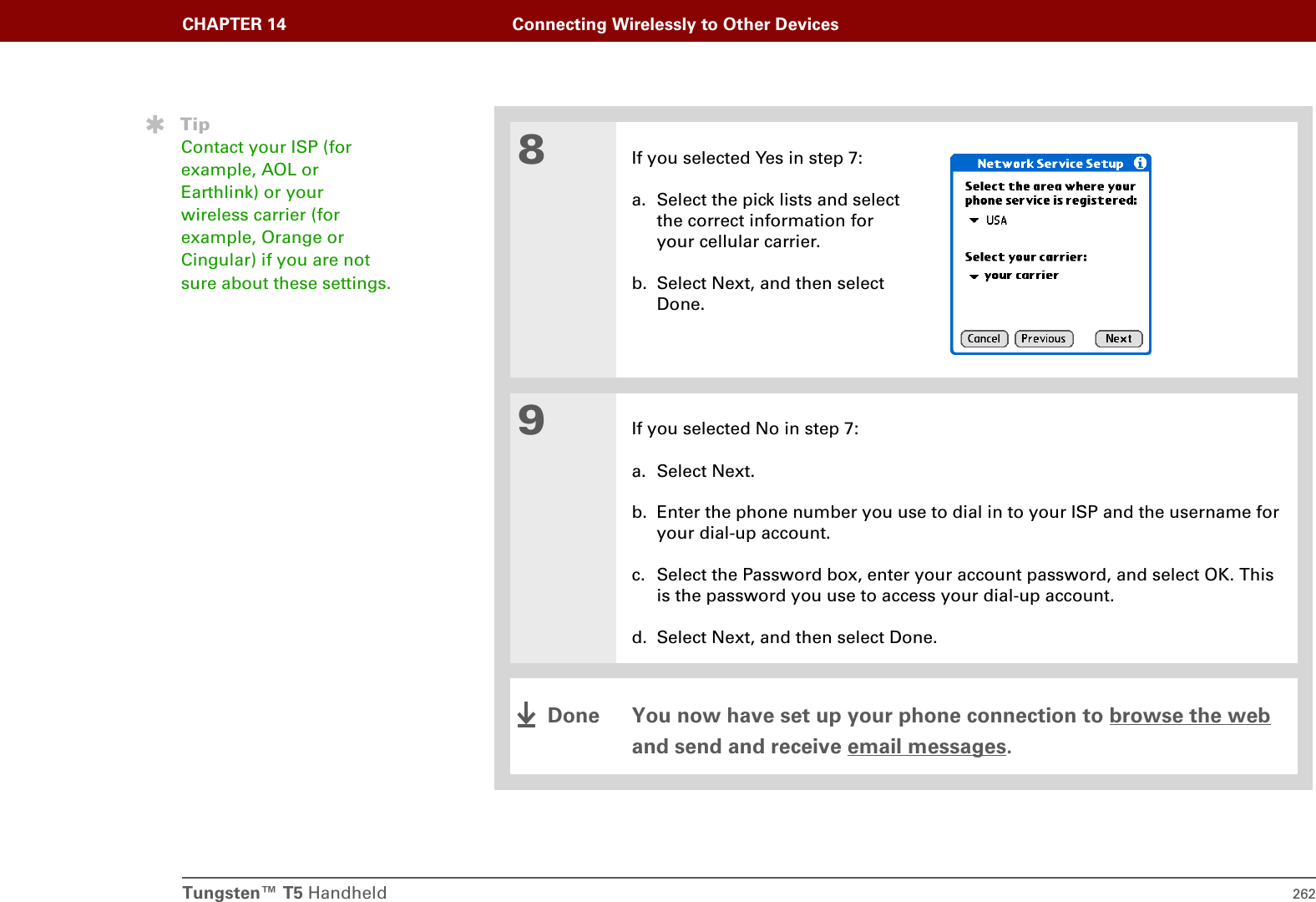 Tungsten™ T5 Handheld 262CHAPTER 14 Connecting Wirelessly to Other Devices8If you selected Yes in step 7:a. Select the pick lists and select the correct information for your cellular carrier.b. Select Next, and then select Done.9If you selected No in step 7:a. Select Next.b. Enter the phone number you use to dial in to your ISP and the username for your dial-up account.c. Select the Password box, enter your account password, and select OK. This is the password you use to access your dial-up account.d. Select Next, and then select Done. You now have set up your phone connection to browse the web and send and receive email messages.TipContact your ISP (for example, AOL or Earthlink) or your wireless carrier (for example, Orange or Cingular) if you are not sure about these settings.Done
