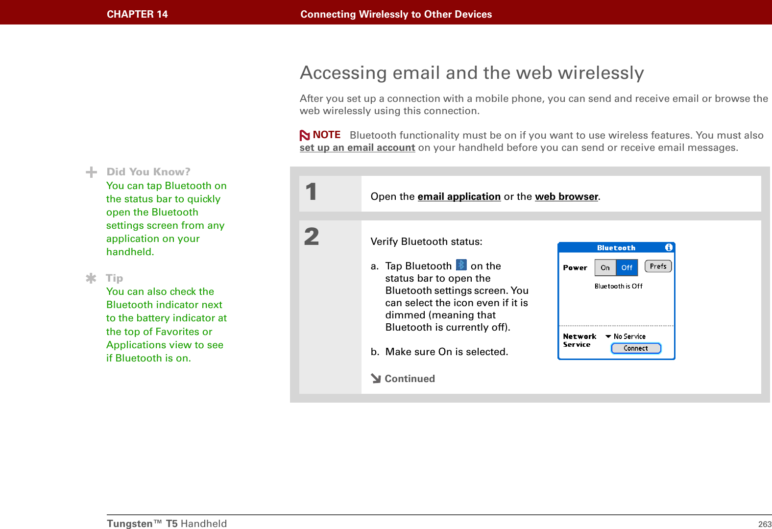 Tungsten™ T5 Handheld 263CHAPTER 14 Connecting Wirelessly to Other DevicesAccessing email and the web wirelesslyAfter you set up a connection with a mobile phone, you can send and receive email or browse the web wirelessly using this connection.  Bluetooth functionality must be on if you want to use wireless features. You must also set up an email account on your handheld before you can send or receive email messages.01Open the email application or the web browser.2Verify Bluetooth status:a. Tap Bluetooth   on the status bar to open the Bluetooth settings screen. You can select the icon even if it is dimmed (meaning that Bluetooth is currently off).b. Make sure On is selected.ContinuedNOTEDid You Know?You can tap Bluetooth on the status bar to quickly open the Bluetooth settings screen from any application on your handheld.TipYou can also check the Bluetooth indicator next to the battery indicator at the top of Favorites or Applications view to see if Bluetooth is on.