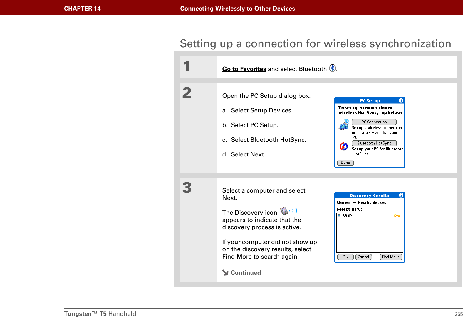 Tungsten™ T5 Handheld 265CHAPTER 14 Connecting Wirelessly to Other DevicesSetting up a connection for wireless synchronization1Go to Favorites and select Bluetooth  .2Open the PC Setup dialog box:a. Select Setup Devices.b. Select PC Setup.c. Select Bluetooth HotSync.d. Select Next.3Select a computer and select Next.The Discovery icon   appears to indicate that the discovery process is active.If your computer did not show up on the discovery results, select Find More to search again.Continued