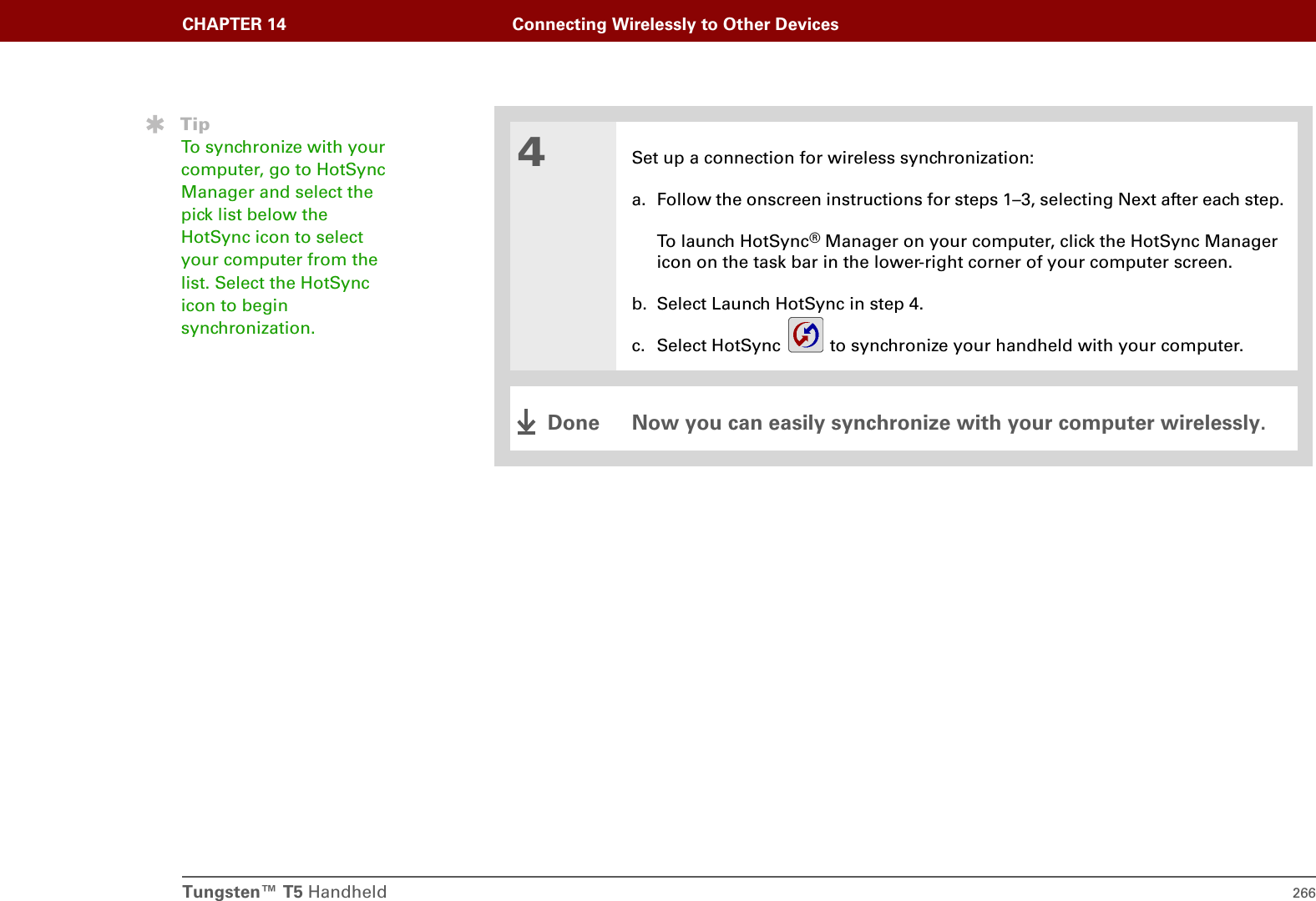 Tungsten™ T5 Handheld 266CHAPTER 14 Connecting Wirelessly to Other Devices4Set up a connection for wireless synchronization:a. Follow the onscreen instructions for steps 1–3, selecting Next after each step.To launch HotSync® Manager on your computer, click the HotSync Manager icon on the task bar in the lower-right corner of your computer screen.b. Select Launch HotSync in step 4.c. Select HotSync   to synchronize your handheld with your computer.Now you can easily synchronize with your computer wirelessly.TipTo synchronize with your computer, go to HotSync Manager and select the pick list below the HotSync icon to select your computer from the list. Select the HotSync icon to begin synchronization.Done