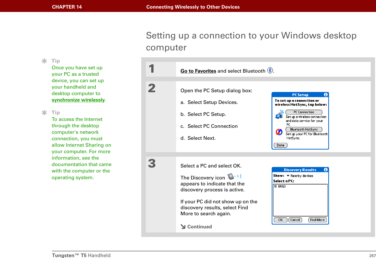 Tungsten™ T5 Handheld 267CHAPTER 14 Connecting Wirelessly to Other DevicesSetting up a connection to your Windows desktop computer01Go to Favorites and select Bluetooth  .2Open the PC Setup dialog box:a. Select Setup Devices.b. Select PC Setup. c. Select PC Connectiond. Select Next.3Select a PC and select OK.The Discovery icon   appears to indicate that the discovery process is active.If your PC did not show up on the discovery results, select Find More to search again.ContinuedTipOnce you have set up your PC as a trusted device, you can set up your handheld and desktop computer to synchronize wirelessly.TipTo access the Internet through the desktop computer&apos;s network connection, you must allow Internet Sharing on your computer. For more information, see the documentation that came with the computer or the operating system.
