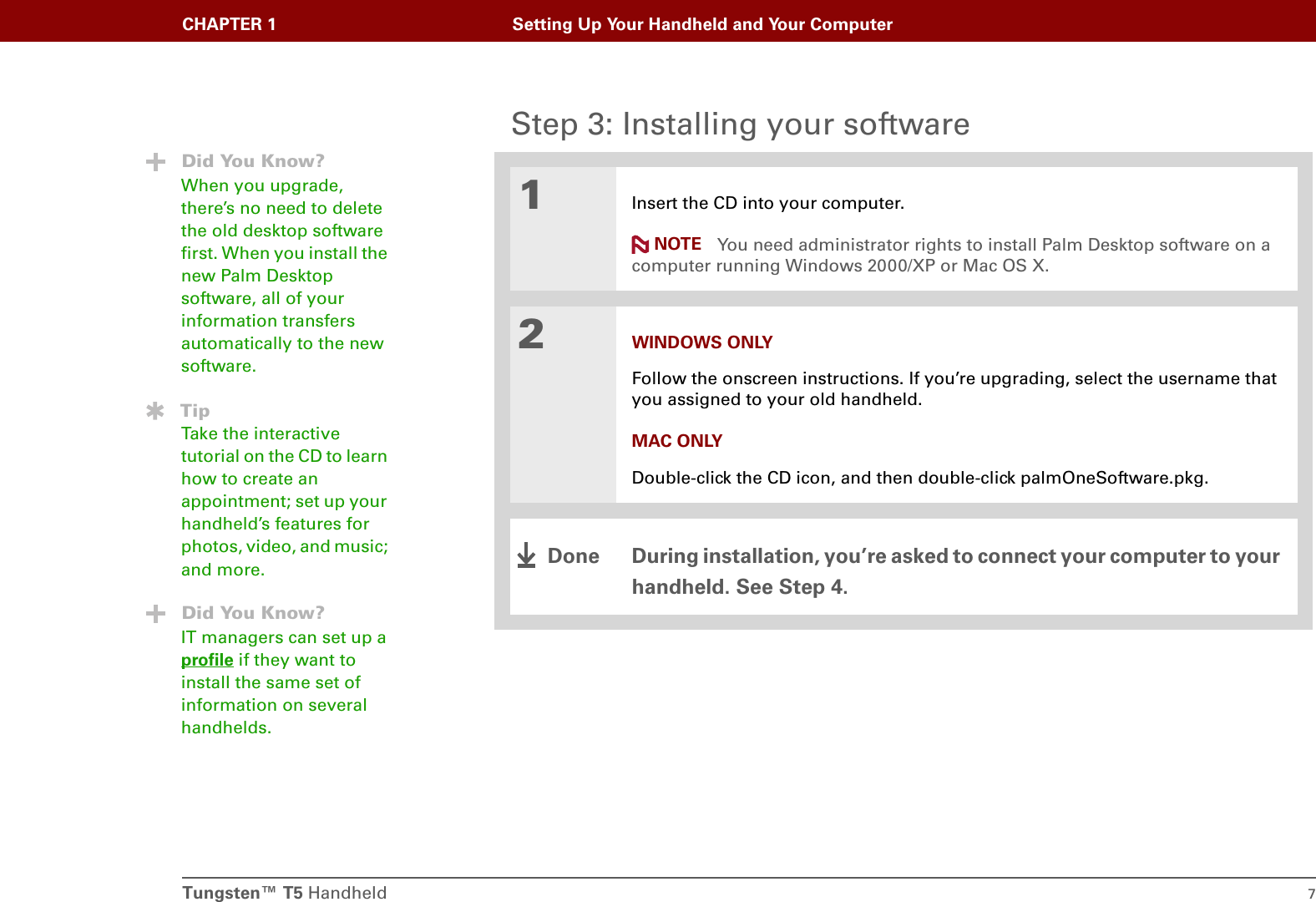 Tungsten™ T5 Handheld 7CHAPTER 1 Setting Up Your Handheld and Your ComputerStep 3: Installing your software01Insert the CD into your computer.You need administrator rights to install Palm Desktop software on a computer running Windows 2000/XP or Mac OS X.2WINDOWS ONLYFollow the onscreen instructions. If you’re upgrading, select the username that you assigned to your old handheld.MAC ONLYDouble-click the CD icon, and then double-click palmOneSoftware.pkg.During installation, you’re asked to connect your computer to your handheld. See Step 4.Did You Know?When you upgrade, there’s no need to delete the old desktop software first. When you install the new Palm Desktop software, all of your information transfers automatically to the new software.TipTake the interactive tutorial on the CD to learn how to create an appointment; set up your handheld’s features for photos, video, and music; and more.Did You Know?IT managers can set up a profile if they want to install the same set of information on several handhelds.NOTEDone