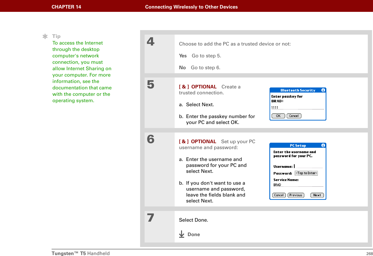 Tungsten™ T5 Handheld 268CHAPTER 14 Connecting Wirelessly to Other Devices4Choose to add the PC as a trusted device or not:Ye s Go to step 5.No Go to step 6.5[ &amp; ] OPTIONAL Create a trusted connection.a. Select Next.b. Enter the passkey number for your PC and select OK.6[ &amp; ] OPTIONAL Set up your PC username and password:a. Enter the username and password for your PC and select Next.b. If you don&apos;t want to use a username and password, leave the fields blank and select Next.7Select Done.DoneTipTo access the Internet through the desktop computer&apos;s network connection, you must allow Internet Sharing on your computer. For more information, see the documentation that came with the computer or the operating system.
