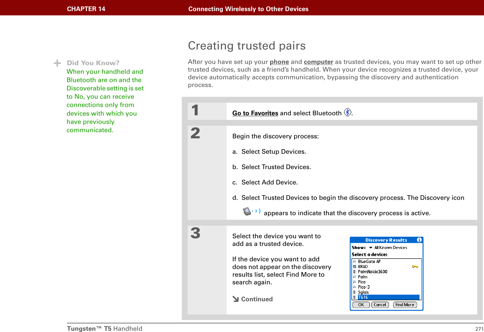 Tungsten™ T5 Handheld 271CHAPTER 14 Connecting Wirelessly to Other DevicesCreating trusted pairsAfter you have set up your phone and computer as trusted devices, you may want to set up other trusted devices, such as a friend’s handheld. When your device recognizes a trusted device, your device automatically accepts communication, bypassing the discovery and authentication process.01Go to Favorites and select Bluetooth  .2Begin the discovery process:a. Select Setup Devices.b. Select Trusted Devices.c. Select Add Device.d. Select Trusted Devices to begin the discovery process. The Discovery icon appears to indicate that the discovery process is active.3Select the device you want to add as a trusted device. If the device you want to add does not appear on the discovery results list, select Find More to search again.ContinuedDid You Know?When your handheld and Bluetooth are on and the Discoverable setting is set to No, you can receive connections only from devices with which you have previously communicated. 