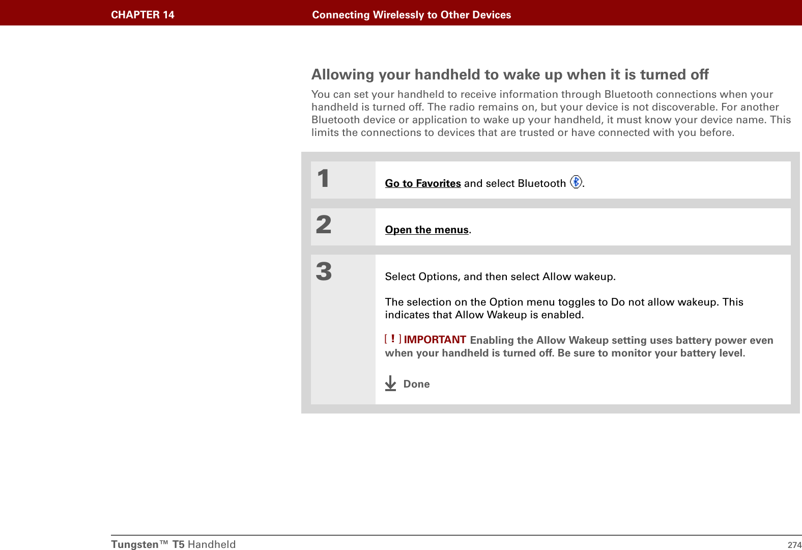 Tungsten™ T5 Handheld 274CHAPTER 14 Connecting Wirelessly to Other DevicesAllowing your handheld to wake up when it is turned offYou can set your handheld to receive information through Bluetooth connections when your handheld is turned off. The radio remains on, but your device is not discoverable. For another Bluetooth device or application to wake up your handheld, it must know your device name. This limits the connections to devices that are trusted or have connected with you before.01Go to Favorites and select Bluetooth  .2Open the menus. 3Select Options, and then select Allow wakeup. The selection on the Option menu toggles to Do not allow wakeup. This indicates that Allow Wakeup is enabled.Enabling the Allow Wakeup setting uses battery power even when your handheld is turned off. Be sure to monitor your battery level.DoneIMPORTANT[!]