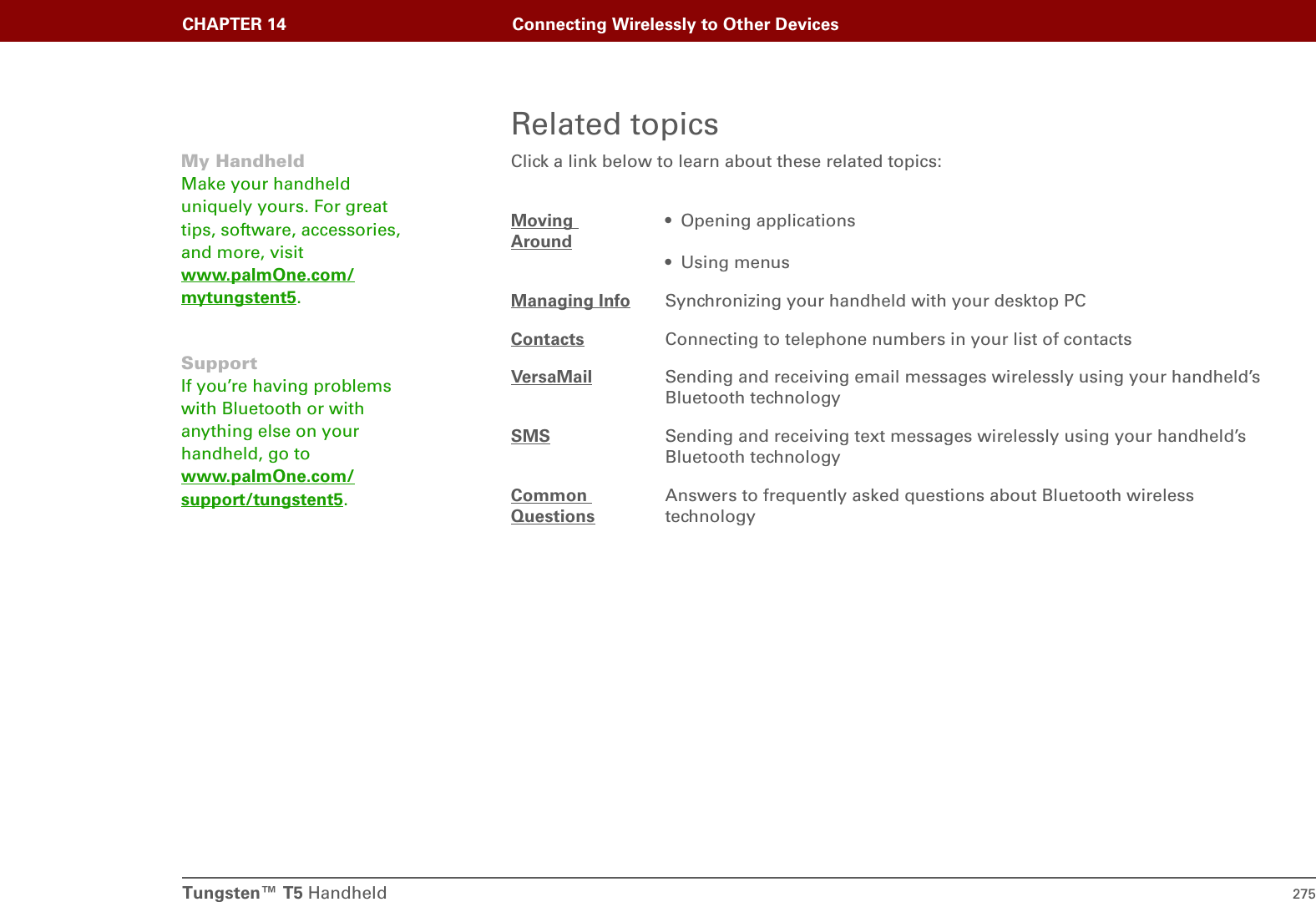 Tungsten™ T5 Handheld 275CHAPTER 14 Connecting Wirelessly to Other DevicesRelated topicsClick a link below to learn about these related topics:Moving Around• Opening applications• Using menusManaging Info Synchronizing your handheld with your desktop PCContacts Connecting to telephone numbers in your list of contactsVersaMail Sending and receiving email messages wirelessly using your handheld’s Bluetooth technologySMS Sending and receiving text messages wirelessly using your handheld’s Bluetooth technologyCommon QuestionsAnswers to frequently asked questions about Bluetooth wireless technologyMy HandheldMake your handheld uniquely yours. For great tips, software, accessories, and more, visit www.palmOne.com/mytungstent5.SupportIf you’re having problems with Bluetooth or with anything else on your handheld, go to www.palmOne.com/support/tungstent5.