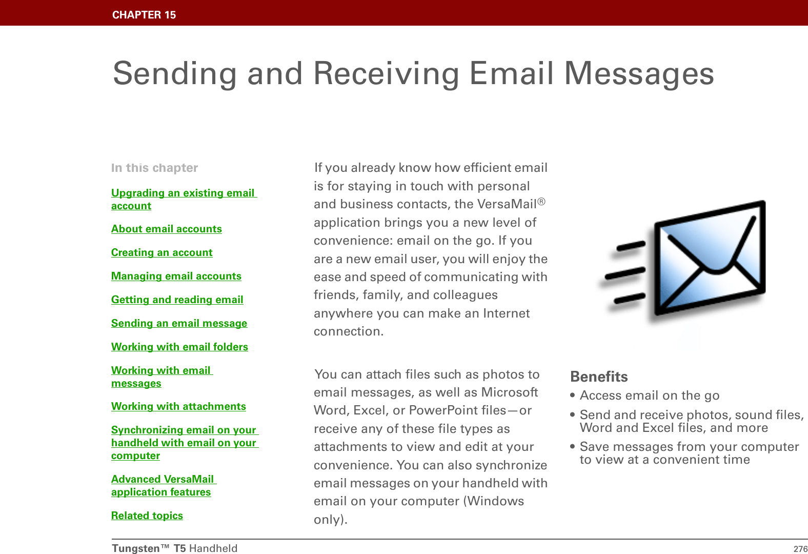 Tungsten™ T5 Handheld 276CHAPTER 15Sending and Receiving Email MessagesIf you already know how efficient email is for staying in touch with personal and business contacts, the VersaMail® application brings you a new level of convenience: email on the go. If you are a new email user, you will enjoy the ease and speed of communicating with friends, family, and colleagues anywhere you can make an Internet connection. You can attach files such as photos to email messages, as well as Microsoft Word, Excel, or PowerPoint files—or receive any of these file types as attachments to view and edit at your convenience. You can also synchronize email messages on your handheld with email on your computer (Windows only).Benefits• Access email on the go• Send and receive photos, sound files, Word and Excel files, and more• Save messages from your computer to view at a convenient timeIn this chapterUpgrading an existing email accountAbout email accountsCreating an accountManaging email accountsGetting and reading emailSending an email messageWorking with email foldersWorking with email messagesWorking with attachmentsSynchronizing email on your handheld with email on your computerAdvanced VersaMail application featuresRelated topics