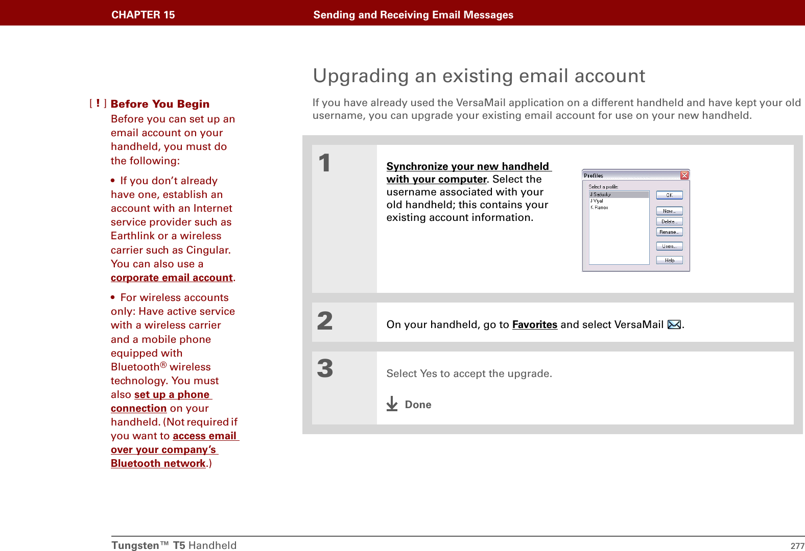 Tungsten™ T5 Handheld 277CHAPTER 15 Sending and Receiving Email MessagesUpgrading an existing email accountIf you have already used the VersaMail application on a different handheld and have kept your old username, you can upgrade your existing email account for use on your new handheld.01Synchronize your new handheld with your computer. Select the username associated with your old handheld; this contains your existing account information.2On your handheld, go to Favorites and select VersaMail  . 3Select Yes to accept the upgrade.DoneBefore You Begin[!]Before you can set up an email account on your handheld, you must do the following:• If you don’t already have one, establish an account with an Internet service provider such as Earthlink or a wireless carrier such as Cingular. You can also use a corporate email account.• For wireless accounts only: Have active service with a wireless carrier and a mobile phone equipped with Bluetooth® wireless technology. You must also set up a phone connection on your handheld. (Not required if you want to access email over your company’s Bluetooth network.)