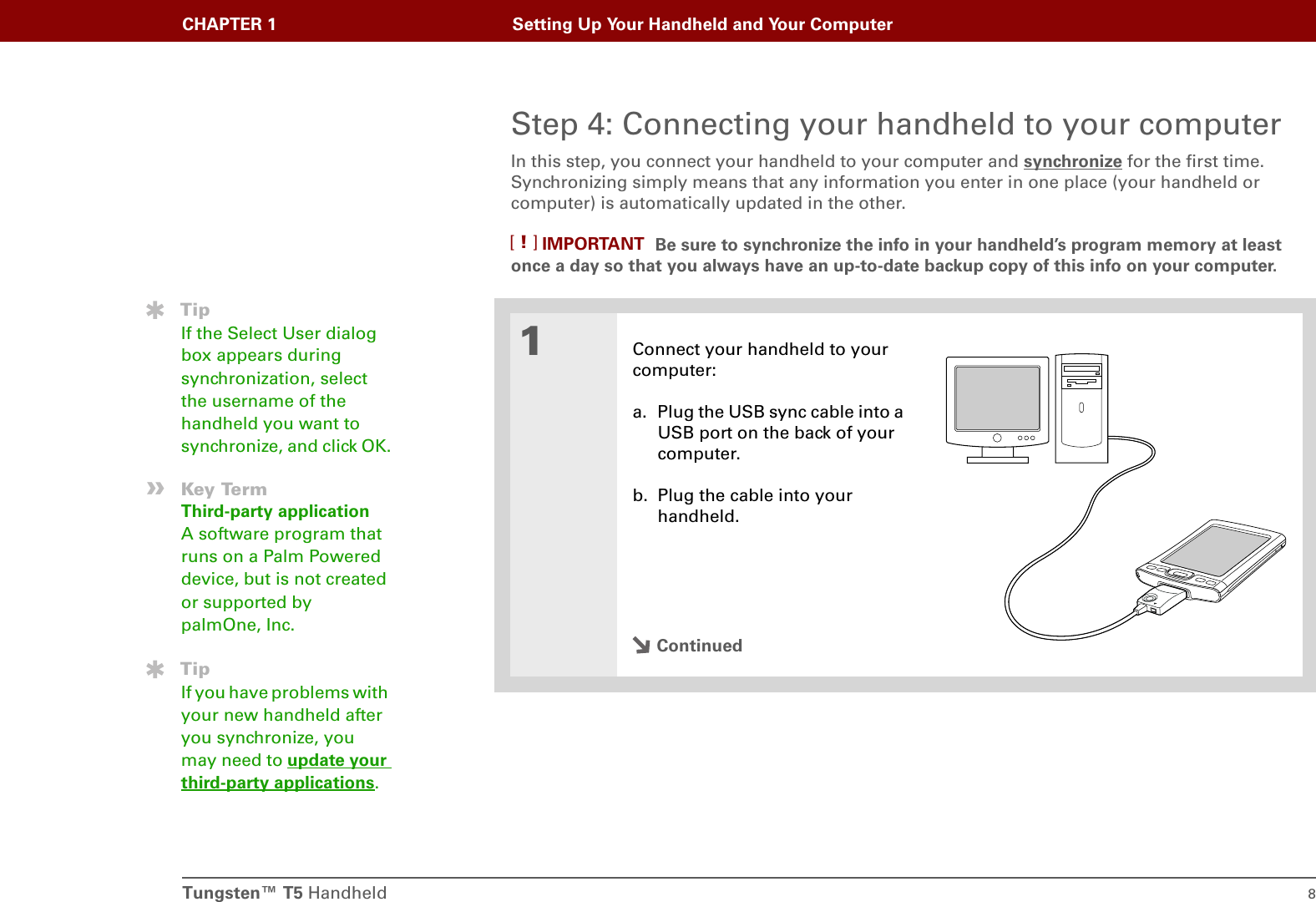 Tungsten™ T5 Handheld 8CHAPTER 1 Setting Up Your Handheld and Your ComputerStep 4: Connecting your handheld to your computerIn this step, you connect your handheld to your computer and synchronize for the first time. Synchronizing simply means that any information you enter in one place (your handheld or computer) is automatically updated in the other. Be sure to synchronize the info in your handheld’s program memory at least once a day so that you always have an up-to-date backup copy of this info on your computer.01Connect your handheld to your computer:a. Plug the USB sync cable into a USB port on the back of your computer.b. Plug the cable into your handheld.ContinuedIMPORTANT[!]TipIf the Select User dialog box appears during synchronization, select the username of the handheld you want to synchronize, and click OK.»Key TermThird-party applicationA software program that runs on a Palm Powered device, but is not created or supported by palmOne, Inc.TipIf you have problems with your new handheld after you synchronize, you may need to update your third-party applications.