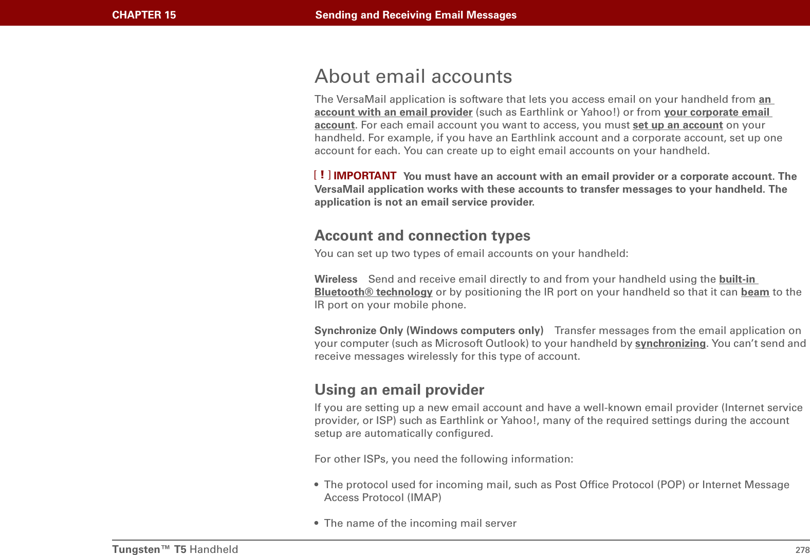 Tungsten™ T5 Handheld 278CHAPTER 15 Sending and Receiving Email MessagesAbout email accountsThe VersaMail application is software that lets you access email on your handheld from an account with an email provider (such as Earthlink or Yahoo!) or from your corporate email account. For each email account you want to access, you must set up an account on your handheld. For example, if you have an Earthlink account and a corporate account, set up one account for each. You can create up to eight email accounts on your handheld. You must have an account with an email provider or a corporate account. The VersaMail application works with these accounts to transfer messages to your handheld. The application is not an email service provider.Account and connection typesYou can set up two types of email accounts on your handheld:Wireless Send and receive email directly to and from your handheld using the built-in Bluetooth® technology or by positioning the IR port on your handheld so that it can beam to the IR port on your mobile phone.Synchronize Only (Windows computers only) Transfer messages from the email application on your computer (such as Microsoft Outlook) to your handheld by synchronizing. You can’t send and receive messages wirelessly for this type of account.Using an email providerIf you are setting up a new email account and have a well-known email provider (Internet service provider, or ISP) such as Earthlink or Yahoo!, many of the required settings during the account setup are automatically configured. For other ISPs, you need the following information:• The protocol used for incoming mail, such as Post Office Protocol (POP) or Internet Message Access Protocol (IMAP)• The name of the incoming mail serverIMPORTANT[!]