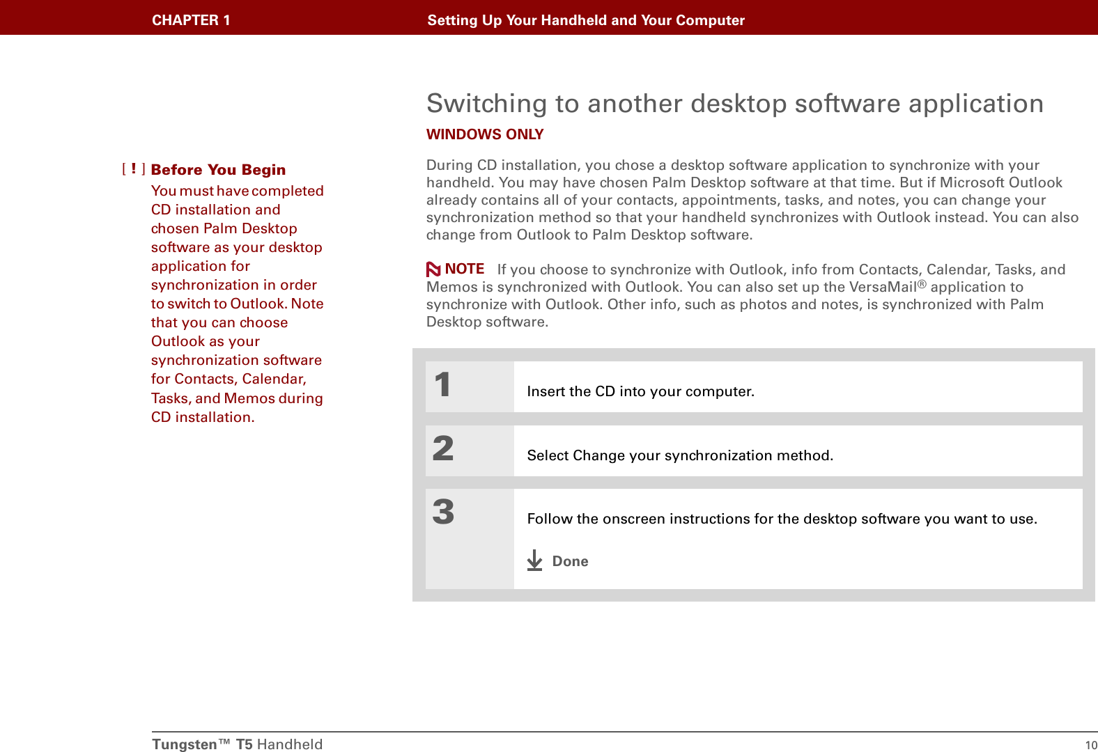 Tungsten™ T5 Handheld 10CHAPTER 1 Setting Up Your Handheld and Your ComputerSwitching to another desktop software applicationWINDOWS ONLYDuring CD installation, you chose a desktop software application to synchronize with your handheld. You may have chosen Palm Desktop software at that time. But if Microsoft Outlook already contains all of your contacts, appointments, tasks, and notes, you can change your synchronization method so that your handheld synchronizes with Outlook instead. You can also change from Outlook to Palm Desktop software. If you choose to synchronize with Outlook, info from Contacts, Calendar, Tasks, and Memos is synchronized with Outlook. You can also set up the VersaMail® application to synchronize with Outlook. Other info, such as photos and notes, is synchronized with Palm Desktop software.01Insert the CD into your computer.2Select Change your synchronization method.3Follow the onscreen instructions for the desktop software you want to use.DoneNOTEBefore You Begin[!]You must have completed CD installation and chosen Palm Desktop software as your desktop application for synchronization in order to switch to Outlook. Note that you can choose Outlook as your synchronization software for Contacts, Calendar, Tasks, and Memos during CD installation.