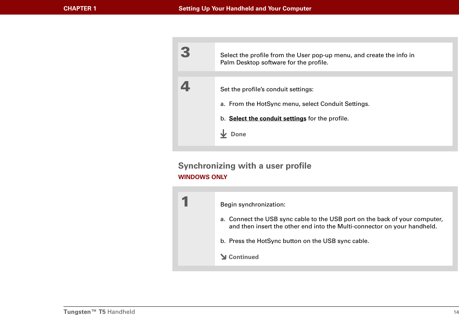Tungsten™ T5 Handheld 14CHAPTER 1 Setting Up Your Handheld and Your ComputerSynchronizing with a user profileWINDOWS ONLY03Select the profile from the User pop-up menu, and create the info in Palm Desktop software for the profile.4Set the profile’s conduit settings:a. From the HotSync menu, select Conduit Settings.b. Select the conduit settings for the profile.Done1Begin synchronization:a. Connect the USB sync cable to the USB port on the back of your computer, and then insert the other end into the Multi-connector on your handheld.b. Press the HotSync button on the USB sync cable.Continued