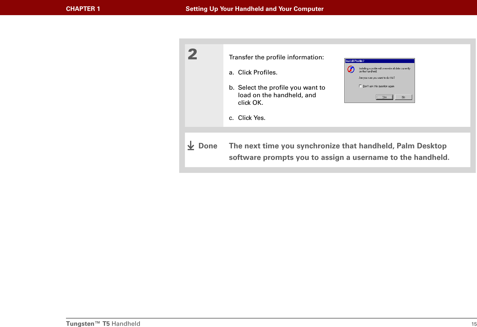 Tungsten™ T5 Handheld 15CHAPTER 1 Setting Up Your Handheld and Your Computer2Transfer the profile information:a. Click Profiles.b. Select the profile you want to load on the handheld, and click OK.c. Click Yes.The next time you synchronize that handheld, Palm Desktop software prompts you to assign a username to the handheld.Done