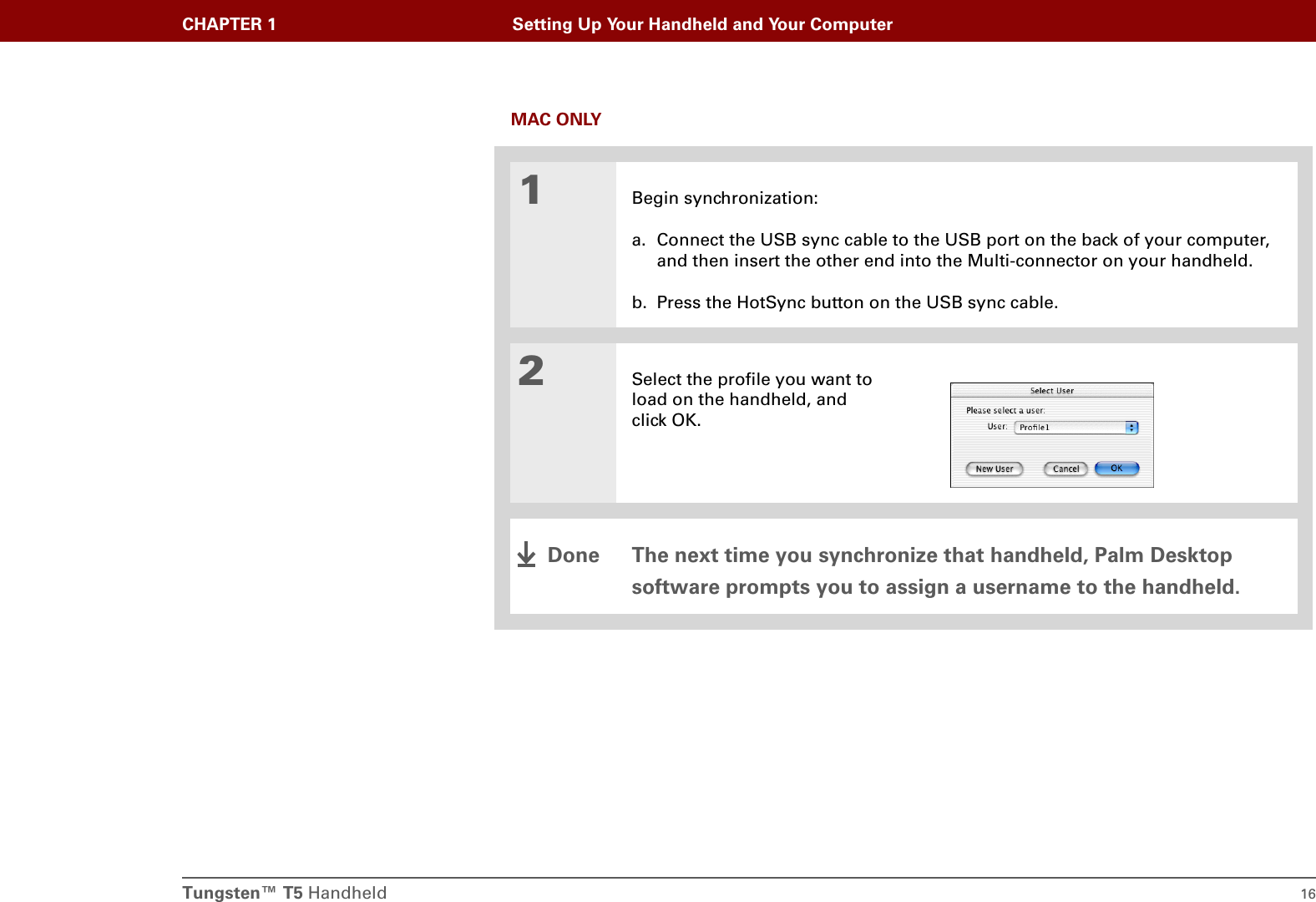 Tungsten™ T5 Handheld 16CHAPTER 1 Setting Up Your Handheld and Your ComputerMAC ONLY01Begin synchronization:a. Connect the USB sync cable to the USB port on the back of your computer, and then insert the other end into the Multi-connector on your handheld.b. Press the HotSync button on the USB sync cable.2Select the profile you want to load on the handheld, and click OK.The next time you synchronize that handheld, Palm Desktop software prompts you to assign a username to the handheld.Done