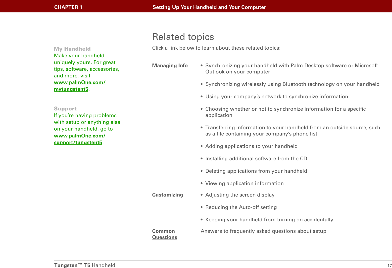 Tungsten™ T5 Handheld 17CHAPTER 1 Setting Up Your Handheld and Your ComputerRelated topicsClick a link below to learn about these related topics:Managing Info • Synchronizing your handheld with Palm Desktop software or Microsoft Outlook on your computer• Synchronizing wirelessly using Bluetooth technology on your handheld• Using your company’s network to synchronize information• Choosing whether or not to synchronize information for a specific application• Transferring information to your handheld from an outside source, such as a file containing your company’s phone list• Adding applications to your handheld• Installing additional software from the CD• Deleting applications from your handheld• Viewing application informationCustomizing • Adjusting the screen display• Reducing the Auto-off setting• Keeping your handheld from turning on accidentallyCommon QuestionsAnswers to frequently asked questions about setupMy HandheldMake your handheld uniquely yours. For great tips, software, accessories, and more, visit www.palmOne.com/mytungstent5.SupportIf you’re having problems with setup or anything else on your handheld, go to www.palmOne.com/support/tungstent5.