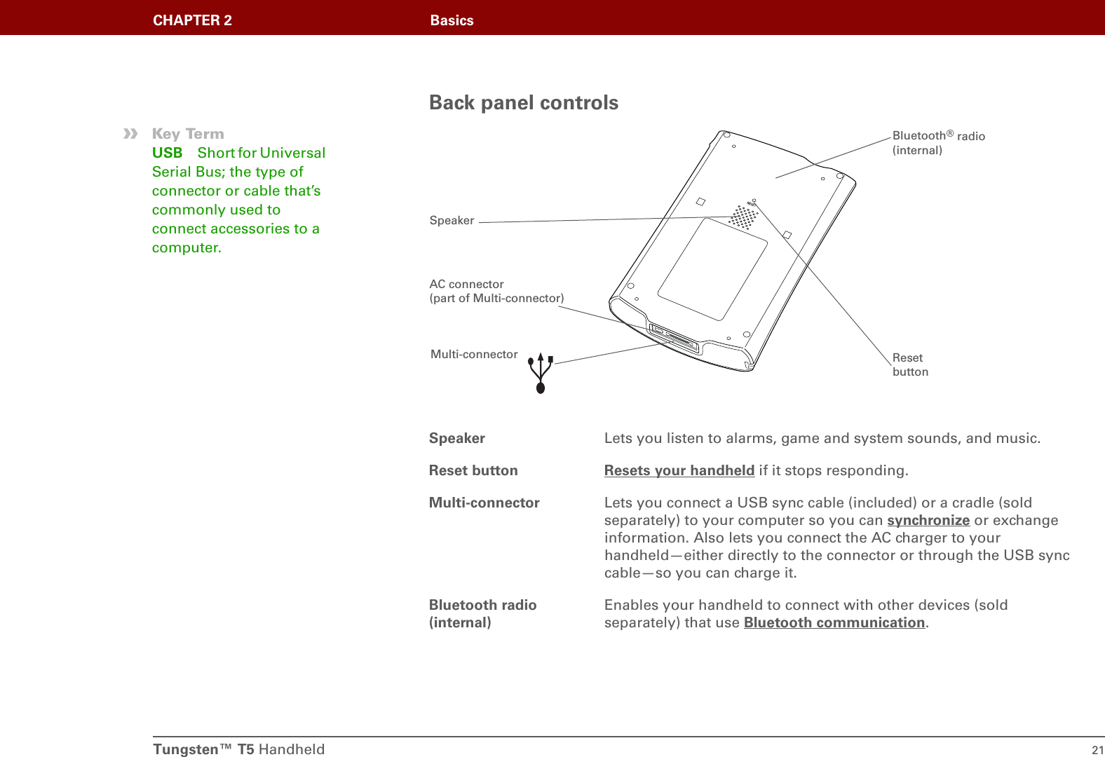Tungsten™ T5 Handheld 21CHAPTER 2 BasicsBack panel controlsSpeaker Lets you listen to alarms, game and system sounds, and music.Reset button Resets your handheld if it stops responding. Multi-connector Lets you connect a USB sync cable (included) or a cradle (sold separately) to your computer so you can synchronize or exchange information. Also lets you connect the AC charger to your handheld—either directly to the connector or through the USB sync cable—so you can charge it.Bluetooth radio (internal)Enables your handheld to connect with other devices (sold separately) that use Bluetooth communication.»Key TermUSB Short for Universal Serial Bus; the type of connector or cable that’s commonly used to connect accessories to a computer.Multi-connector Reset buttonBluetooth® radio (internal)SpeakerAC connector (part of Multi-connector)