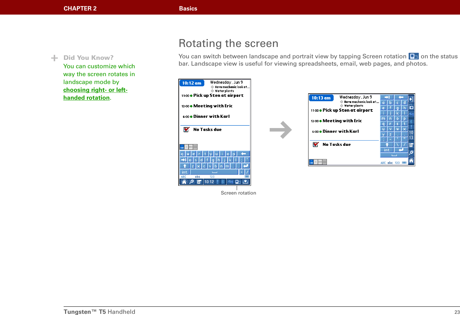 Tungsten™ T5 Handheld 23CHAPTER 2 BasicsRotating the screenYou can switch between landscape and portrait view by tapping Screen rotation   on the status bar. Landscape view is useful for viewing spreadsheets, email, web pages, and photos. Did You Know?You can customize which way the screen rotates in landscape mode by choosing right- or left-handed rotation.Screen rotation