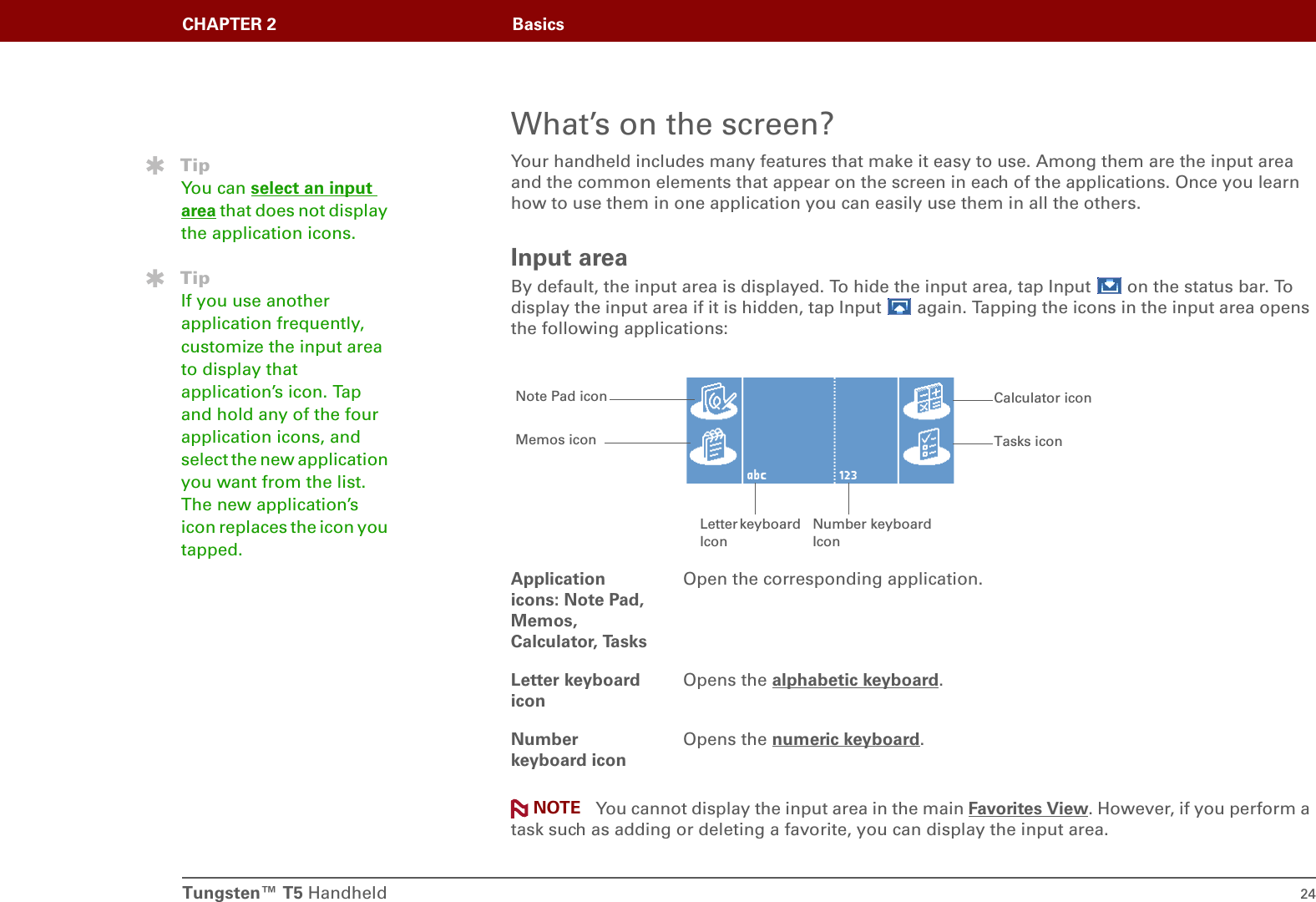 Tungsten™ T5 Handheld 24CHAPTER 2 BasicsWhat’s on the screen?Your handheld includes many features that make it easy to use. Among them are the input area and the common elements that appear on the screen in each of the applications. Once you learn how to use them in one application you can easily use them in all the others.Input areaBy default, the input area is displayed. To hide the input area, tap Input   on the status bar. To display the input area if it is hidden, tap Input   again. Tapping the icons in the input area opens the following applications: You cannot display the input area in the main Favorites View. However, if you perform a task such as adding or deleting a favorite, you can display the input area.Application icons: Note Pad, Memos, Calculator, TasksOpen the corresponding application.Letter keyboard iconOpens the alphabetic keyboard.Number keyboard iconOpens the numeric keyboard.TipYou can select an input area that does not display the application icons.TipIf you use another application frequently, customize the input area to display that application’s icon. Tap and hold any of the four application icons, and select the new application you want from the list. The new application’s icon replaces the icon you tapped.Calculator iconLetter keyboard IconTasks iconNote Pad iconMemos iconNumber keyboard IconNOTE