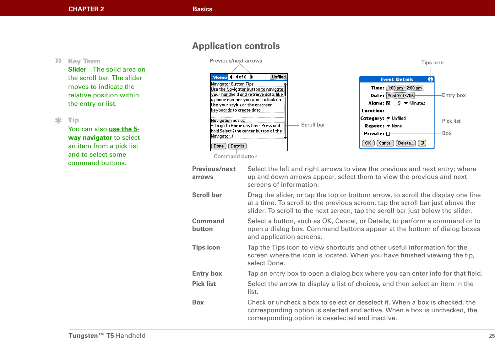 Tungsten™ T5 Handheld 25CHAPTER 2 BasicsApplication controlsPrevious/next arrowsSelect the left and right arrows to view the previous and next entry; where up and down arrows appear, select them to view the previous and next screens of information. Scroll bar Drag the slider, or tap the top or bottom arrow, to scroll the display one line at a time. To scroll to the previous screen, tap the scroll bar just above the slider. To scroll to the next screen, tap the scroll bar just below the slider.Command buttonSelect a button, such as OK, Cancel, or Details, to perform a command or to open a dialog box. Command buttons appear at the bottom of dialog boxes and application screens.Tips icon Tap the Tips icon to view shortcuts and other useful information for the screen where the icon is located. When you have finished viewing the tip, select Done.Entry box Tap an entry box to open a dialog box where you can enter info for that field.Pick list Select the arrow to display a list of choices, and then select an item in the list.Box Check or uncheck a box to select or deselect it. When a box is checked, the corresponding option is selected and active. When a box is unchecked, the corresponding option is deselected and inactive.Scroll bar Previous/next arrowsCommand buttonPick listEntry boxBoxTips icon»Key TermSlider The solid area on the scroll bar. The slider moves to indicate the relative position within the entry or list.TipYou can also use the 5-way navigator to select an item from a pick list and to select some command buttons.