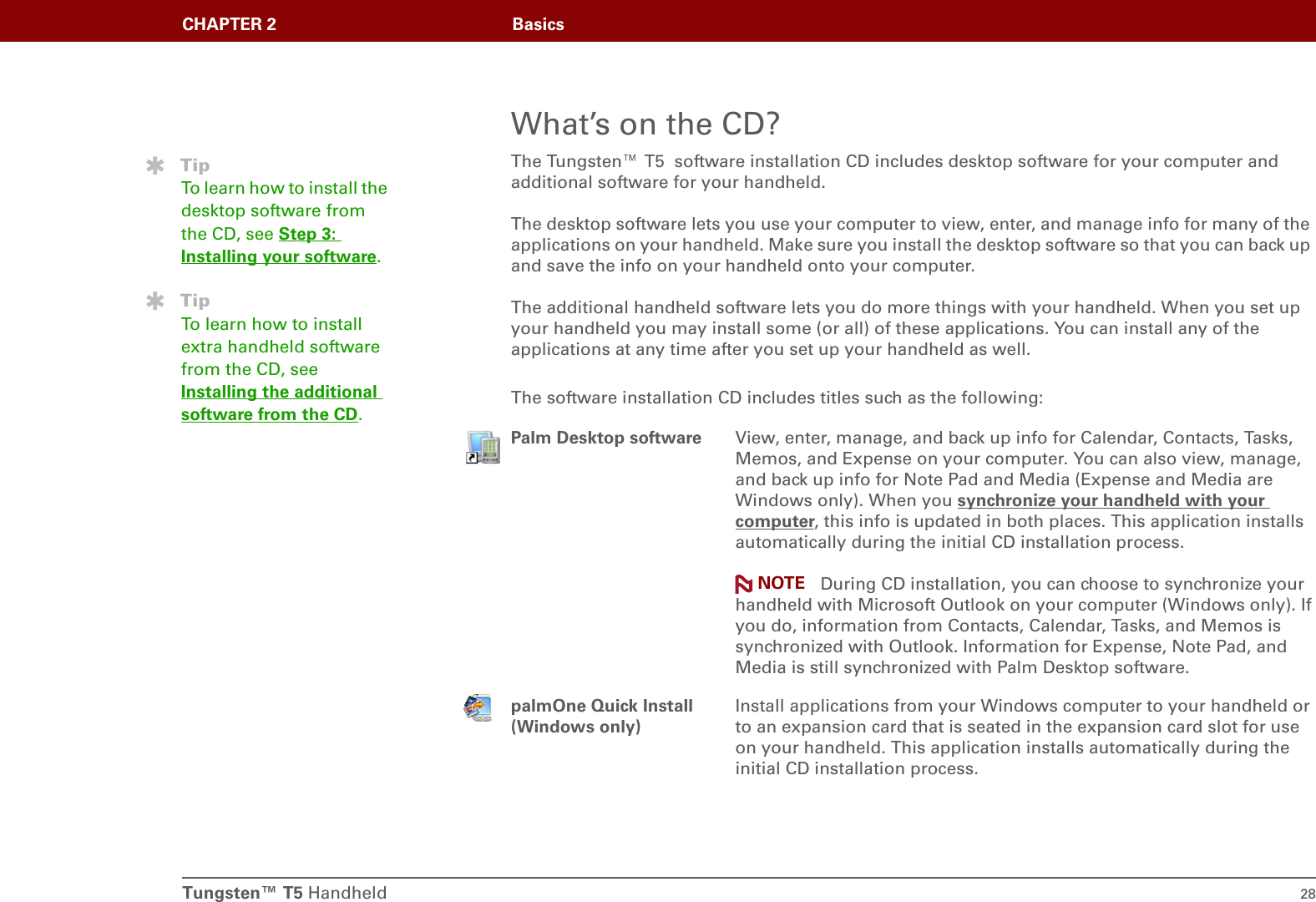 Tungsten™ T5 Handheld 28CHAPTER 2 BasicsWhat’s on the CD?The Tungsten™ T5  software installation CD includes desktop software for your computer and additional software for your handheld. The desktop software lets you use your computer to view, enter, and manage info for many of the applications on your handheld. Make sure you install the desktop software so that you can back up and save the info on your handheld onto your computer. The additional handheld software lets you do more things with your handheld. When you set up your handheld you may install some (or all) of these applications. You can install any of the applications at any time after you set up your handheld as well.The software installation CD includes titles such as the following:0Palm Desktop software View, enter, manage, and back up info for Calendar, Contacts, Tasks, Memos, and Expense on your computer. You can also view, manage, and back up info for Note Pad and Media (Expense and Media are Windows only). When you synchronize your handheld with your computer, this info is updated in both places. This application installs automatically during the initial CD installation process. During CD installation, you can choose to synchronize your handheld with Microsoft Outlook on your computer (Windows only). If you do, information from Contacts, Calendar, Tasks, and Memos is synchronized with Outlook. Information for Expense, Note Pad, and Media is still synchronized with Palm Desktop software.palmOne Quick Install(Windows only)Install applications from your Windows computer to your handheld or to an expansion card that is seated in the expansion card slot for use on your handheld. This application installs automatically during the initial CD installation process.TipTo learn how to install the desktop software from the CD, see Step 3: Installing your software.TipTo learn how to install extra handheld software from the CD, see Installing the additional software from the CD.NOTE
