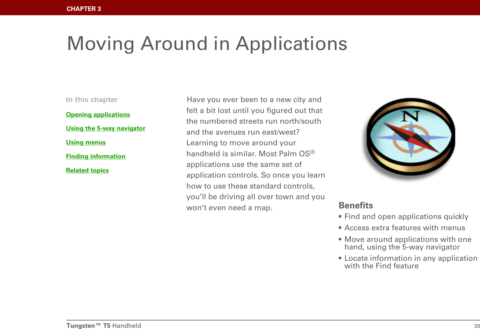 Tungsten™ T5 Handheld 33CHAPTER 3Moving Around in ApplicationsHave you ever been to a new city and felt a bit lost until you figured out that the numbered streets run north/south and the avenues run east/west? Learning to move around your handheld is similar. Most Palm OS® applications use the same set of application controls. So once you learn how to use these standard controls, you’ll be driving all over town and you won’t even need a map. Benefits• Find and open applications quickly• Access extra features with menus• Move around applications with one hand, using the 5-way navigator• Locate information in any application with the Find featureIn this chapterOpening applicationsUsing the 5-way navigatorUsing menusFinding informationRelated topics