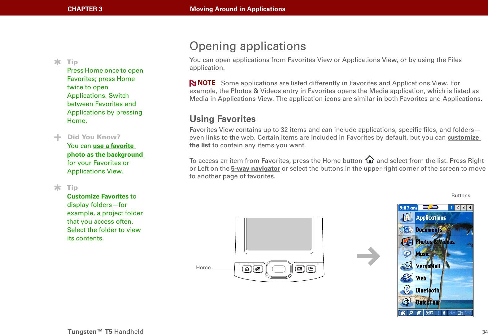 Tungsten™ T5 Handheld 34CHAPTER 3 Moving Around in ApplicationsOpening applicationsYou can open applications from Favorites View or Applications View, or by using the Files application. Some applications are listed differently in Favorites and Applications View. For example, the Photos &amp; Videos entry in Favorites opens the Media application, which is listed as Media in Applications View. The application icons are similar in both Favorites and Applications.Using FavoritesFavorites View contains up to 32 items and can include applications, specific files, and folders—even links to the web. Certain items are included in Favorites by default, but you can customize the list to contain any items you want.To access an item from Favorites, press the Home button   and select from the list. Press Right or Left on the 5-way navigator or select the buttons in the upper-right corner of the screen to move to another page of favorites.TipPress Home once to open Favorites; press Home twice to open Applications. Switch between Favorites and Applications by pressing Home.Did You Know?You can use a favorite photo as the background for your Favorites or Applications View.TipCustomize Favorites to display folders—for example, a project folder that you access often. Select the folder to view its contents.NOTEHomeButtons