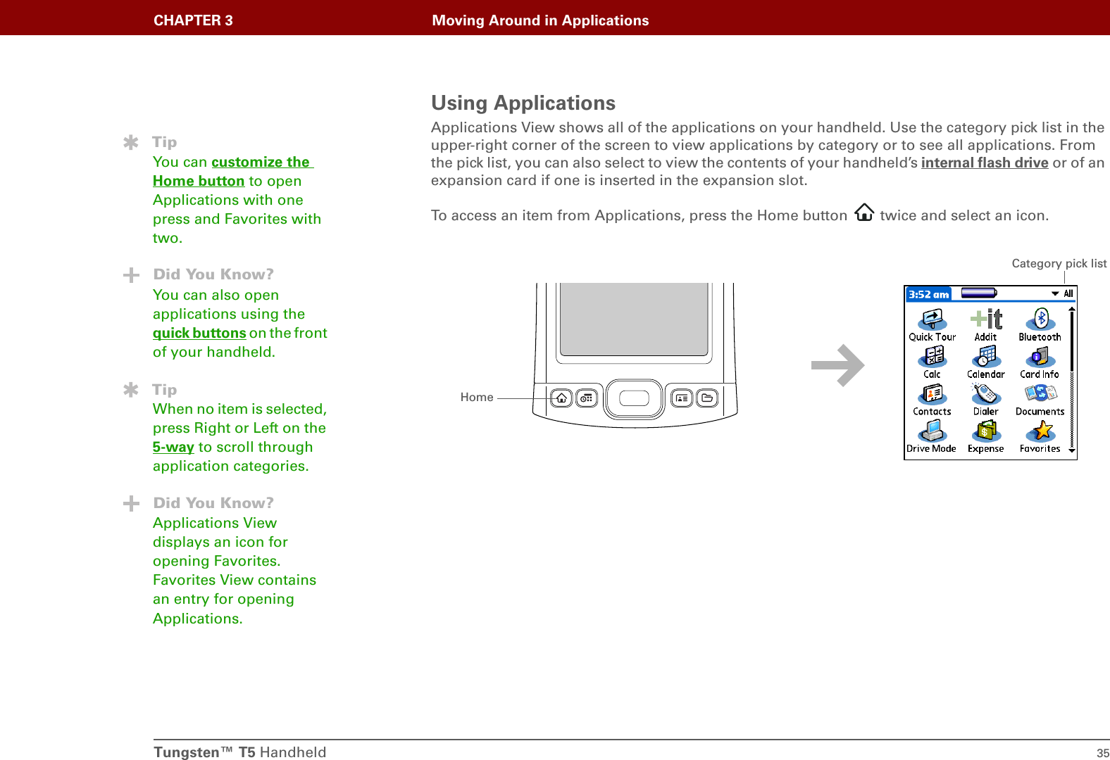 Tungsten™ T5 Handheld 35CHAPTER 3 Moving Around in ApplicationsUsing ApplicationsApplications View shows all of the applications on your handheld. Use the category pick list in the upper-right corner of the screen to view applications by category or to see all applications. From the pick list, you can also select to view the contents of your handheld’s internal flash drive or of an expansion card if one is inserted in the expansion slot.To access an item from Applications, press the Home button   twice and select an icon.TipYou can customize the Home button to open Applications with one press and Favorites with two.Did You Know?You can also open applications using the quick buttons on the front of your handheld.TipWhen no item is selected, press Right or Left on the 5-way to scroll through application categories.Did You Know?Applications View displays an icon for opening Favorites. Favorites View contains an entry for opening Applications.HomeCategory pick list