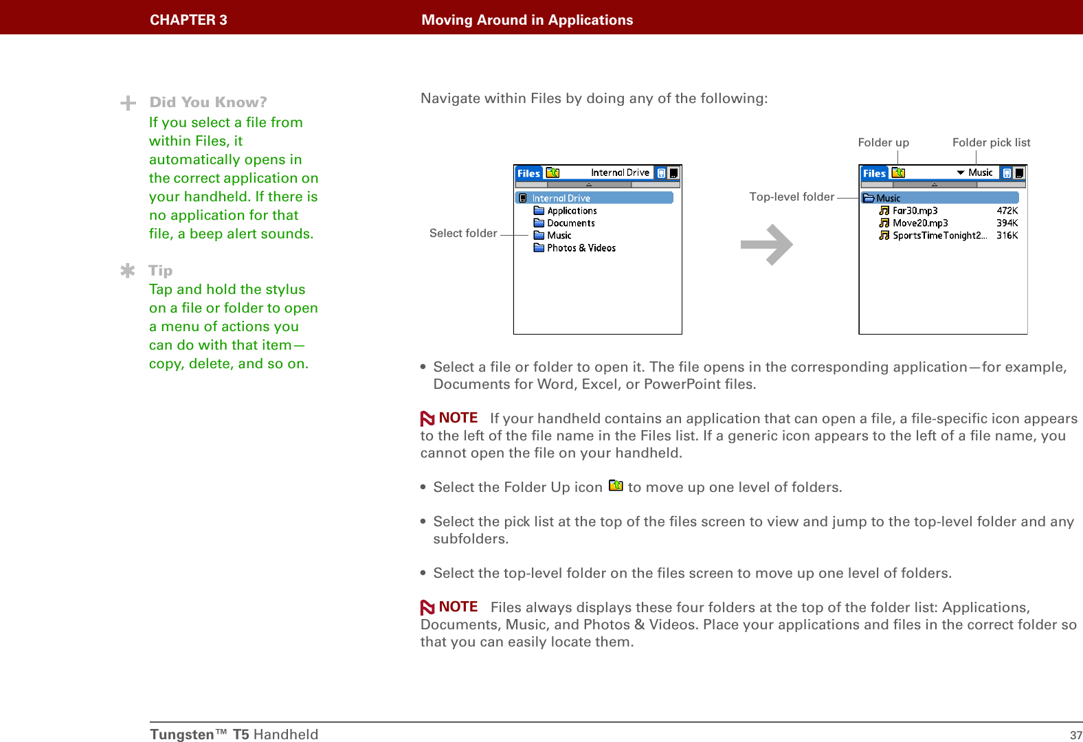 Tungsten™ T5 Handheld 37CHAPTER 3 Moving Around in ApplicationsNavigate within Files by doing any of the following:• Select a file or folder to open it. The file opens in the corresponding application—for example, Documents for Word, Excel, or PowerPoint files. If your handheld contains an application that can open a file, a file-specific icon appears to the left of the file name in the Files list. If a generic icon appears to the left of a file name, you cannot open the file on your handheld.• Select the Folder Up icon   to move up one level of folders.• Select the pick list at the top of the files screen to view and jump to the top-level folder and any subfolders.• Select the top-level folder on the files screen to move up one level of folders. Files always displays these four folders at the top of the folder list: Applications, Documents, Music, and Photos &amp; Videos. Place your applications and files in the correct folder so that you can easily locate them.Did You Know?If you select a file from within Files, it automatically opens in the correct application on your handheld. If there is no application for that file, a beep alert sounds.TipTap and hold the stylus on a file or folder to open a menu of actions you can do with that item—copy, delete, and so on.Select folderFolder up Folder pick listTop-level folderNOTENOTE