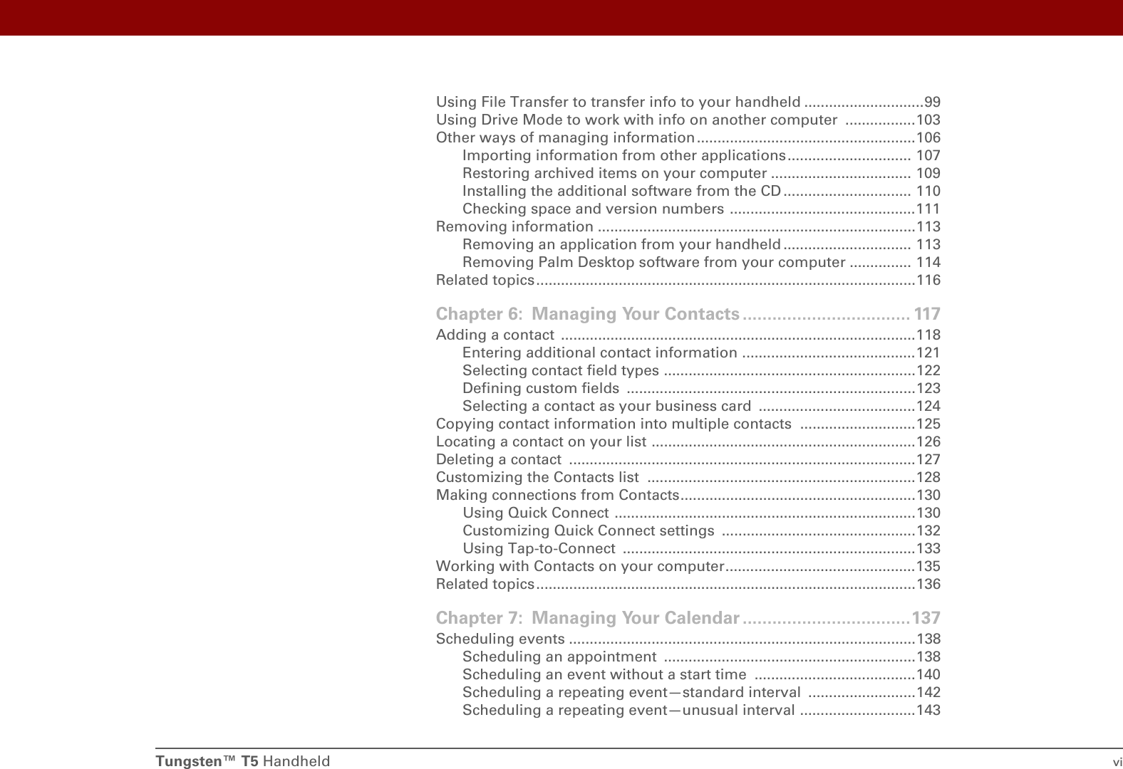 Tungsten™ T5 Handheld viUsing File Transfer to transfer info to your handheld .............................99Using Drive Mode to work with info on another computer  .................103Other ways of managing information .....................................................106Importing information from other applications.............................. 107Restoring archived items on your computer .................................. 109Installing the additional software from the CD ............................... 110Checking space and version numbers .............................................111Removing information .............................................................................113Removing an application from your handheld ............................... 113Removing Palm Desktop software from your computer ............... 114Related topics ............................................................................................116Chapter 6: Managing Your Contacts .................................. 117Adding a contact  ......................................................................................118Entering additional contact information ..........................................121Selecting contact field types .............................................................122Defining custom fields  ......................................................................123Selecting a contact as your business card  ......................................124Copying contact information into multiple contacts  ............................125Locating a contact on your list ................................................................126Deleting a contact  ....................................................................................127Customizing the Contacts list  .................................................................128Making connections from Contacts.........................................................130Using Quick Connect .........................................................................130Customizing Quick Connect settings  ...............................................132Using Tap-to-Connect  .......................................................................133Working with Contacts on your computer..............................................135Related topics ............................................................................................136Chapter 7: Managing Your Calendar ..................................137Scheduling events ....................................................................................138Scheduling an appointment  .............................................................138Scheduling an event without a start time  .......................................140Scheduling a repeating event—standard interval  ..........................142Scheduling a repeating event—unusual interval ............................143
