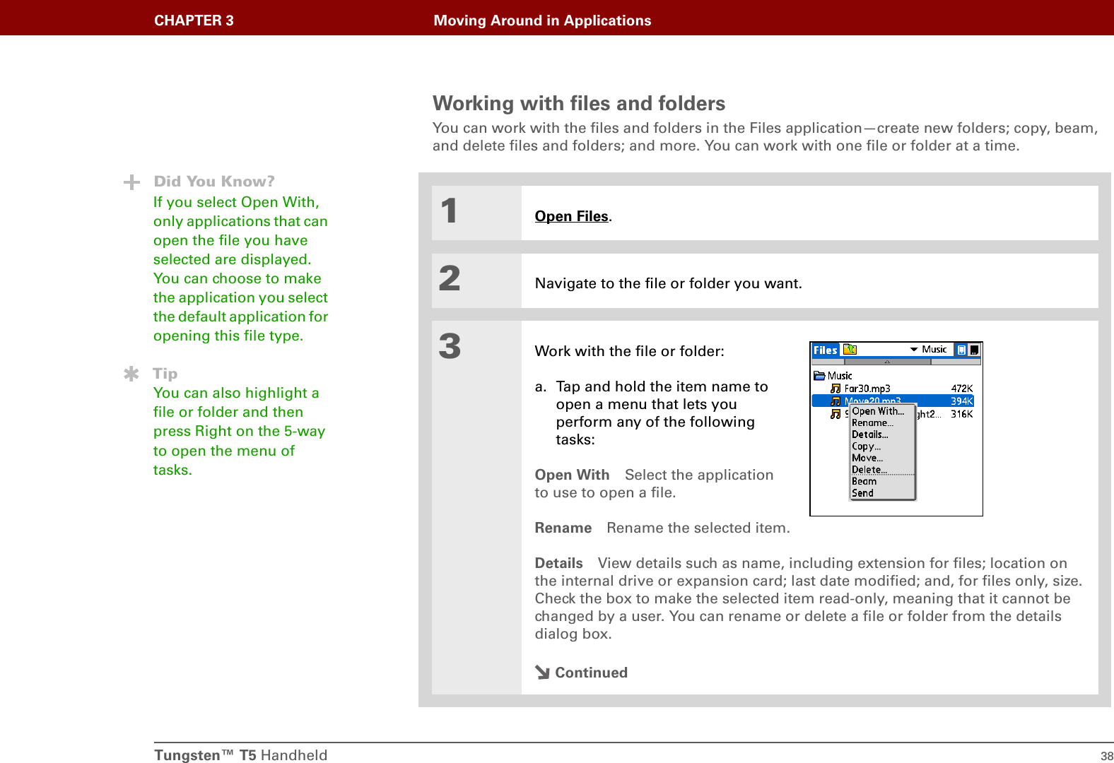 Tungsten™ T5 Handheld 38CHAPTER 3 Moving Around in ApplicationsWorking with files and foldersYou can work with the files and folders in the Files application—create new folders; copy, beam, and delete files and folders; and more. You can work with one file or folder at a time.01Open Files.2Navigate to the file or folder you want.3Work with the file or folder:a. Tap and hold the item name to open a menu that lets you perform any of the following tasks:Open With Select the applicationto use to open a file.Rename Rename the selected item.Details View details such as name, including extension for files; location on the internal drive or expansion card; last date modified; and, for files only, size. Check the box to make the selected item read-only, meaning that it cannot be changed by a user. You can rename or delete a file or folder from the details dialog box.ContinuedDid You Know?If you select Open With, only applications that can open the file you have selected are displayed. You can choose to make the application you select the default application for opening this file type.TipYou can also highlight a file or folder and then press Right on the 5-way to open the menu of tasks.