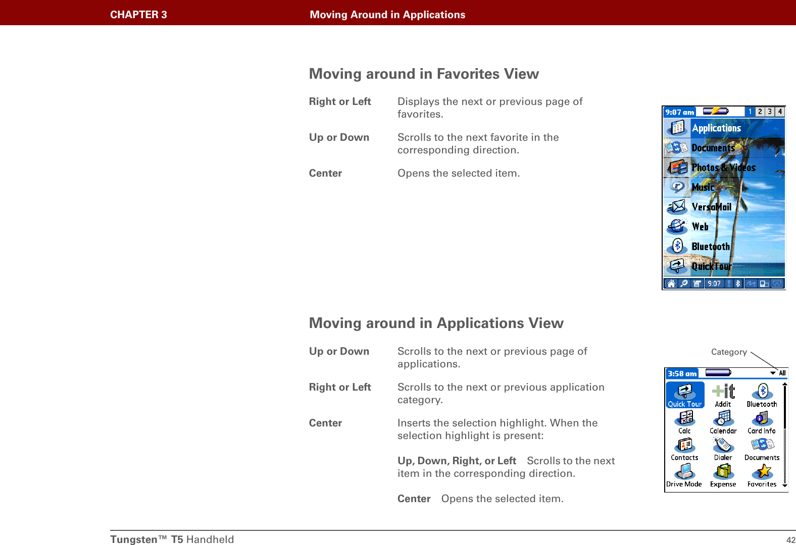 Tungsten™ T5 Handheld 42CHAPTER 3 Moving Around in ApplicationsMoving around in Favorites ViewMoving around in Applications ViewRight or Left Displays the next or previous page of favorites.Up or Down Scrolls to the next favorite in the corresponding direction.Center Opens the selected item.Up or Down Scrolls to the next or previous page of applications.Right or Left Scrolls to the next or previous application category.Center Inserts the selection highlight. When the selection highlight is present:Up, Down, Right, or Left Scrolls to the next item in the corresponding direction.Center Opens the selected item.Category