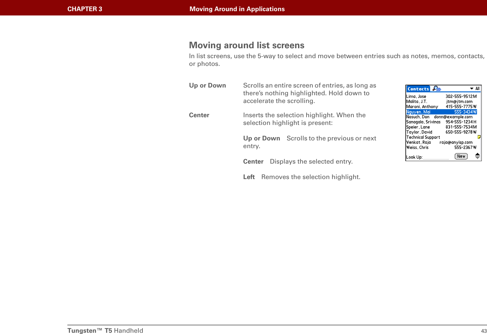 Tungsten™ T5 Handheld 43CHAPTER 3 Moving Around in ApplicationsMoving around list screensIn list screens, use the 5-way to select and move between entries such as notes, memos, contacts, or photos.Up or Down Scrolls an entire screen of entries, as long as there’s nothing highlighted. Hold down to accelerate the scrolling.Center Inserts the selection highlight. When the selection highlight is present:Up or Down Scrolls to the previous or next entry.Center Displays the selected entry.Left Removes the selection highlight.